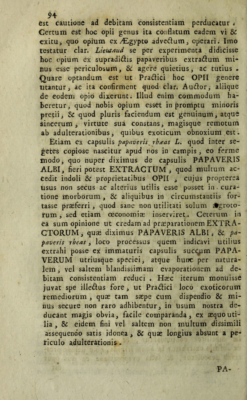 est cautione ad debitam consistentiam perducatur « Certum est hoc opii genus ita conflatum eadem vi &: exitu, quo opium ex vEgypto advcdum, operari. Imo testatur clar. Lleutnud se per experimenta didicisse hoc opium ex supradidis papaveribus extradum mi- nus esse periculosum, & agere quietius, aC tutius . Quare optandum est ut Pradici hoc OPII genere utantur, ac ita confirrnent quod clar. Audor^ aliique de eodem opio dixerunt. Illud enim commodum ha- beretur, quod nobis opium esset in promptu minoris pretii, & quod pluris faciendum est genuinum, atque sincerum, virtute sua constans, magisque remotum ab adulterationibus, quibus exoticum obnoxium est. Etiam ex capsulis papaveris^ rhaas L» quod inter se- getes copiose nascitur apud nos in campis , eo ferme modo, quo nuper diximus de capsulis PAPAVERIS ALBI, fieri potest EXTRACTUM , quod multum ac- cedit indoli & proprietatibus OPII , cujus propterea usus non secus ac alterius utilis esse posset in. cura- tione morborum, & aliquibus in circumstantiis for- tasse praeferri, quod sane non utilitati solum freto- rum , sed etiam oeconomias inserviret. Ceterum in ea sum opinione ut credam ad praeparationem EXTRA- CTORUM, quae diximus PAPAVERIS ALBI, &, pa- paveris rheas y loco processus quem indicavi utilius extrahi posse ex immaturis capsulis succum PAPA- VERUM utriusque speciei, atque hunc per natura- lem 3 vel saltem blandissimam evaporationem ad de- bitam consistentiam reduci . Haec iterum monuisse juvat spe illcdus fore, ut Pradici loco exoticorum remediorum , quae tam saepe cum dispendio & mi- nUs secure non raro adhibentur 3 in Usum nostra de- ducant magis obvia, facile comparanda 3 ex aequouti- lia, & eidem fini vel saltem non multum dissimili assequendo satis idonea, & quae longius absunt a pe- riculo adulterationis. PA-