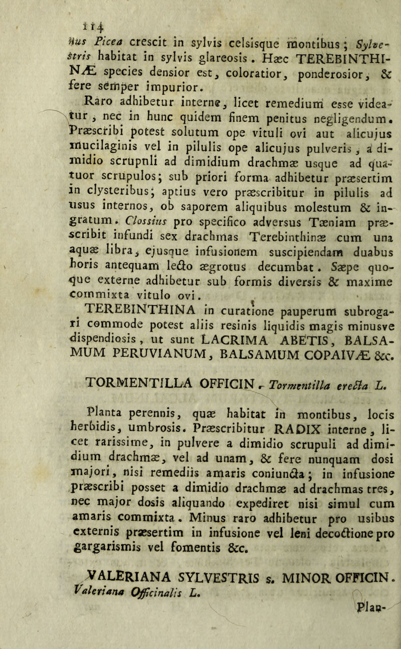 Hus Picea crescit in sylvis celsisque montibus ; Syhe~ habitat in sylvis glareosis. Hasc TEREBINTHI- NA species densior est^ coloratior^ ponderosior, & fere sdmper impurior. Raro adhibetur interne, licet remediutri esse videa- wy*'’ in hunc quidem finem penitus negligendum* Praescribi potest solutum ope vituli ovi aut alicujus iiiucilaginis vel in pilulis ope alicujus pulveris, a di- midio scrupuli ad dimidium drachmae usque ad qua- tuor scrupulos j sub priori forma adhibetur praesertim in clysteribus; aptius vero praescribitur in pilulis ad usus internos, ob saporem aliquibus molestum & in- gratum . Clossius pro specifico adversus Taeniam prae- scribit infundi sex drachmas Terebinthinae cum una aqus libra, ejusque infusionem suscipiendam duabus horis antequam ledo aegrotus decumbat. Saepe quo- que externe adhibetur sub formis diversis & maxime commixta vitulo ovi, ^ TEREBINTHINA in curatione pauperum subroga- ri commode potest aliis resinis liquidis magis minusve dispendiosis, ut sunt LACRIMA ABETIS, BALSA- MUM PERUVIANUM, BALSAMUM COPAIVA &c. TORMENTILLA OFFICIN Tormentilla ereSia L, Planta perennis, quae habitat in montibus, locis herbidis, umbrosis. Praescribitur RADIX interne, li- cet rarissime, in pulvere a dimidio scrupuli ad dimi- dium drachma, vel ad unam, & fere nunquam dosi majori, nisi remediis amaris coniunda; in infusione praescribi posset a dimidio drachmae ad drachmas tres, nec major dosis aliquando expediret nisi simul cum amaris commixta • Minus raro adhibetur pro usibus externis praesertim in infusione vel leni decodionepro gargarismis vel fomentis &c. VALERIANA SYLVESTRIS s. MINOR OFFICIN. Valeriana Offcinalis L, ^lan-