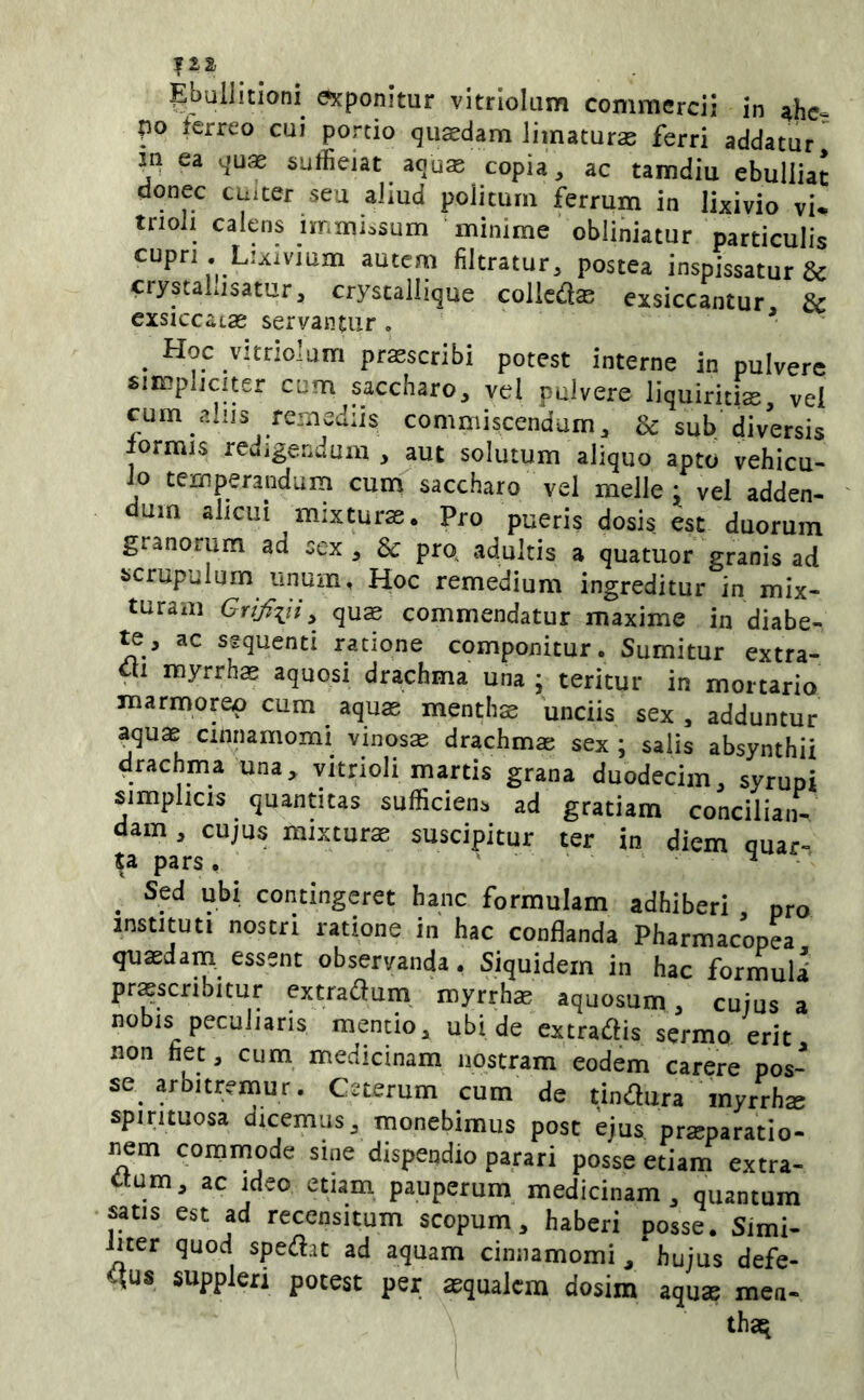 Ebullitioni exponitur vltriolum commercii in ^he- po ferreo cui portio qusedam limaturae ferri addatur in ea cjuae suffieiat aqus copia, ac tamdiu ebulliat donec cuiter seu aliud politum ferrum in lixivio vi* trioli calens immi.sum minime obliniatur particulis cupri .Lixivmm autem filtratur, postea inspissatur & crystallisamr, cryscaliique collcto exsiccantur & exsiccatae servantur , ■* . proscribi potest interne in pulvere simpliciter cum saccharo, vel pulvere liquiritis vel cum aiijs remediis commiscendum, & sub diversis lormis rcuigendum , aut solutum aliquo apto vehicu- lo temperandum cum saccharo vel meile: vel adden- dum alicui mixturas. Pro pueris dosis es: duorum granorum ad sex, Sc prq adultis a quatuor granis ad scrupulum unum. Hoc remedium ingreditur in mix- turam , quas commendatur maxime in diabe- te, ac sgqucnti ratione componitur. Sumitur extra- rii myrrh^ aquosi drachma una ; teritur in mortario marmoreo cum aquas menths unciis sex, adduntur aquae cinnamomi vinosas drachmas sex ; salis absynthii drachma una, yitrioli martis grana duodecim, syrupt simplicis quantitas sufficiens ad gratiam concilian- dam , cujus mixturas suscipitur ter in diem quar- ta pars, ' ^ _ Sed ubi contingeret hanc formulam adhiberi , pro instituti nostri ratione in hac conflanda Pharmacopea quasdam essent observanda. Siquidem in hac formuid proscribitur extraflum myrrhas aquosum, cuius a nobis peculiaris mentio, ubi de extradis sermo erit non fiet, cum medicinam nostram eodem carere pos- se arbitremur. Ceterum cum de tinilura myrrhs spirituosa dicemus, monebimus post ejus prsparatio- nem commode sine dispendio parari posse etiam extra- ctum, ac Ideo etiam pauperum medicinam, quantum satis est ad recensitum scopum, haberi posse. Simi- hter quod speiftit ad aquam cinnamomi , hujus defe- qus suppieri potest per aequalem dosim aqu® men- thaq