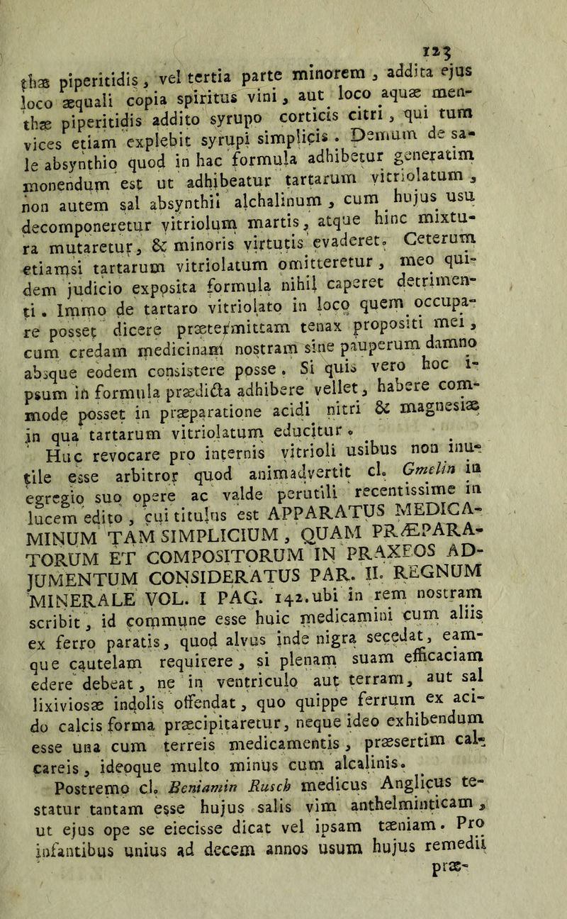 II? tlia piperitidis, ve! tertia parte minorem , addita ejas loco squali copia spirktis^ini, aut loco aqus men- thgs piperitidis addito syrupo corticis citri, tjui tum vices etiam explebit syrupi simplicis . Demum de sa- le absyrithio quod in hac formula adhibetur generaum monendum est ut adhibeatur tartarum yitnolatum , non autem sal absynthil alchalinum , cum hujus usu decomponeretur yitriolum martisj, atque hinc mixtu- ra mutaretur, & minoris virtutis evaderet» Ceterum etiamsi tartarum vitriolatum omitteretur, meo qui- dem judicio exposita formula nihil caperet detrimen- ti • Immo de tartaro vitriolato in loco quem occupa- re posset dicere preetej^mittam tenax propositi mei, cum credam medicinajsi nostram sine pauperum damno absque eodem consistere posse. Si quis vero hoc i- psum in formula prsdida adhibere^ vellet, habere com- mode posset in praeparatione acidi nitri & magnesiae in qua tartarum vitriolatum educitur o Huc revocare pro internis yitrioli usibus non inu- tile esse arbitror quod animadvertit cl. Gmelin la egregio suo opere ac valde perutili lucem edito , cui titulus est APPARATUS MINUM TAM SIMPLICIUM, QUAM PRAEPARA- TORUM ET COMPOSITORUM IN PRAXEOS AD- JUMENTUM CONSIDERATUS PAR. IL REGNUM MINEPvALE VOLi I PAG. 142.ubi in rem nostram scribit , id conpmune esse huic medicamini cum alus ex ferro paratis, quod alvus inde nigra secedat, eam- que cautelam requirere, si plenam suam efficaciam edere debeat, ne in ventriculo aut terram, aut sal lixiviosae indolis offendat, quo quippe ferruin ex aci- do calcis forma praecipitaretur, neque ideo exhibendum esse una cum terreis medicamentis , pr^sertim cal- careis, idepque multo minus cum alcalinis. Postremo ch Beniamin Rusch medicus Anglicus te- statur tantam esse hujus salis vim anthelminticam, ut ejus ope se eiecisse dicat vel ipsam taeniam» Ptt> infantibus unius ad decem annos usum hujus remedii pr2S-