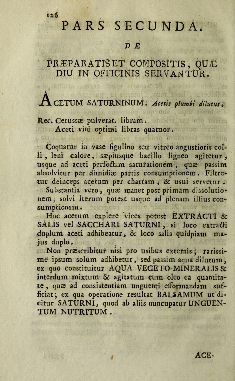 iz6 PARS secunda. V E PR^PARATISET COMPOSITIS, QU^ DIU IN OFFICINIS SERVANTUR. J^!L CETUM SATURNINUM i Acetis plumhi dilutus^ Rec. Cerussae pulverat.'libram. Aceti vini optimi libras quatuor. Coquatur in vase figulino seu vitreo angustioris col- li, leni calore, saepiusque bacillo ligneo agitetur, usque ad aceti perfedam saturationem , quae passim absolvitur per dimidias partis consumptionem. Filcrc- tur deinceps acetum per chartam , & usui servetur . Substantia vero, qua; manet post primam dissolutio- nem i solvi iterum- potest usque ad plenam illius con- sumptionem. Hoc acetum explere 'vices potest EXTRACTI & SALIS vel SACCHARI SATURNI, si loco extradi duplum aceti adhibeatur, & loco salis quidpiam ma- jus duplo. - Non praescribitur nisi pro usibus externis \ rarissi- mi ipsum solum adhibetur, sed passim aqua dilutum, ex quo constituitur AQUA VEGETO-MINERALIS & interdum mixtum & agitatura cum oleo ea quantita- te , quae ad consistendam unguenti efformandam suf- ficiat; ex qua operatione resultat BALSAMUM ut'di- citur SATURNI, quod ab aliis nuncupatur UNGUEN- TUM NUTRITUM. ACE-