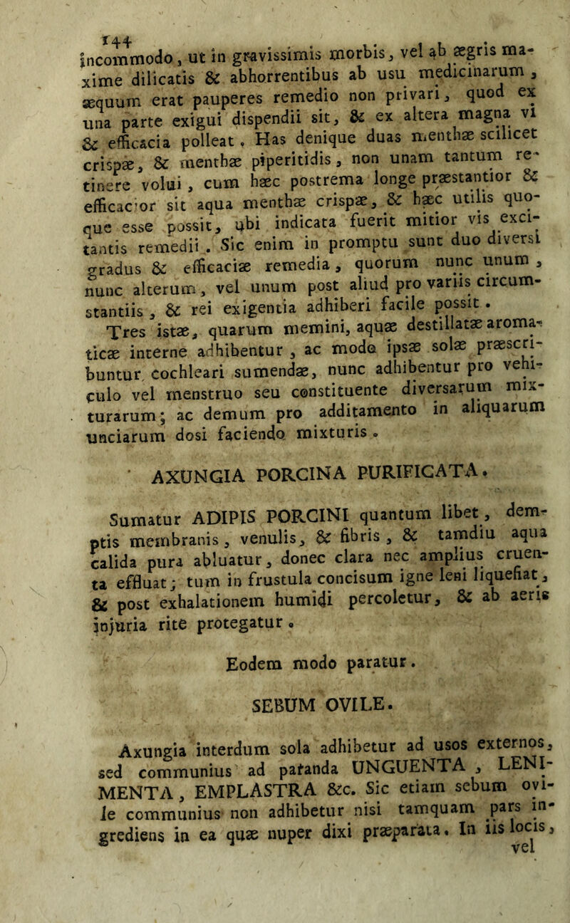 Incommodo, ut in gravissimis morbis, vel aegris ma- xime diiicatis & abhorrentibus ab usu medicinarum , aequum erat pauperes remedio non privari, quod ex una parte exigui dispendii sit, & ex altera magna, vi & efficacia polleat, Has denique duas mentha scilicet crispa, & menthae piperitidis, non unam tantum re- tinere volui , cum haec postrema longe praestantior & efficac!or sit aqua mentha crispae, & h^c utilis quo- que esse possit, ubi indicata fuerit mitior vis exci- tantis remedii ,. Sic enim in promptu sunt duo diversi gradus & efficaciae remedia, quorum nunc unum , nunc alterum, vel unum post aliud pro variis circum- stantiis , & rei exigentia adhiberi facile possit. Tres istae, quarum memini, aquae destillatae aromar ticae interne adhibentur , ac modo ipsas solae praescri- buntur cochleari sumendae, nunc adhibentur pro vehi- culo vel menstruo seu constituente diversarum mix- turarum; ac demum pro additamento in aliquarum unciarum dosi faciendo mixturis » * AXUNGIA PORCINA PURIFICATA* Sumitur ADIPIS PORCINI quantum libet, dem- ptis membranis 5 venulis, & fibris, & tamdiu aqua calida pura abluatur, donec clara nec amplius cruen- ta effluat; tum io frustula concisum igne leni liquefiat, gS post exhalationem humidi percoletur, & ab aerie injuria rite protegatur. Eodem modo paratur. SEBUM OVILE. Axungia interdum sola adhibetur ad usos externos, sed communius' ad patanda UNGUENTA, LENI- MENTA , emplastra &c. Sic etiam sebum oyi- Je communius non adhibetur nisi tamquam pars m- grediens in ea quae nuper dixi praeparata. In iis loas,