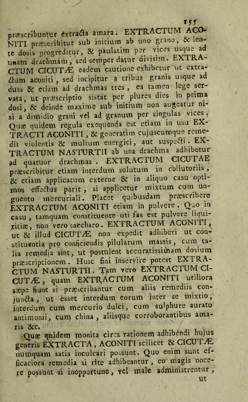 *55 proscribuntur extrada aim«. EXTRACTOM ACO- NITI proscribitur sub initium ab uno grano, tsc len- te dosis progreditur, & pauUiim per _v(ces “^que ad unam drachmam, sed semper datur aivisim. t.XlK.A- CTUM CICUTaE eadem cautione exhibetur ut extra- rium aconiti, sed incipitur a tribus granis usque ad duas & etim ad drachmas tres , ea tamen !eg« ser- vata, ut proscriptio sistat per plures dies in prima dosi, & deinde maxime sub initium non augeatur ni- si a dimidio grani vel ad granum per singulas i Quae quidem regula exequenda est etiam iq usu EX- TRACTI ACONITI, & generarim cujuscumque reme- dii violentis & multum energici, aut suspedi . EX- TRACTUM NASTURTII ab una drachma adhibetur ad quatuor drachmas . EXTRACTUM CICUTAE praescribitur etiam interdum solutum in cbllutoriis, etiam applicatum externe dc in aliquo casu opti- mos efFedus parit , si applicetiqr mixtum cum un- guento mercuriali. Placet quibusdam praescri ere EXTRACTUM ACONITI etiam in pulvere . Quo in casu , tamquam constituente uti fas est pulvere liqui- ritiae, non vero saccharo. EXTRACTUM ACONITI^ ut & illud CICUTA non expedit adhiberi ut con- stituentia pro conficiendis pilularum massis, cum ta- lia remedia sint, ut postulent accuratissimam dosium praescriptionem . Huic fini inseryire potest EXTRA- CTUM NASTURTII. Tfim vero EXTRACTUM CI- CUTAE , quam extractum ACONITI utiliora $3epe fiunt si praescribantur cum aliis remediis con- junda, ut esset interdum, eorum inter se mixtio, interdum cum mercurio dulci, cum sulphure aurato antinqonii, curn china, aliisque corroborantibus ama- -Quae quidem monita circa ratlonenq adhibsfndi hujus generis EXTRACTA, ACONITI scilicet & CICUTA numquam satis inculcari possunt. Quo enipi sunt ef- ficaciora remedia si rite adhibeantur , eo lUagis noce- re possunt si inopportune, vel xuale administrentur ,