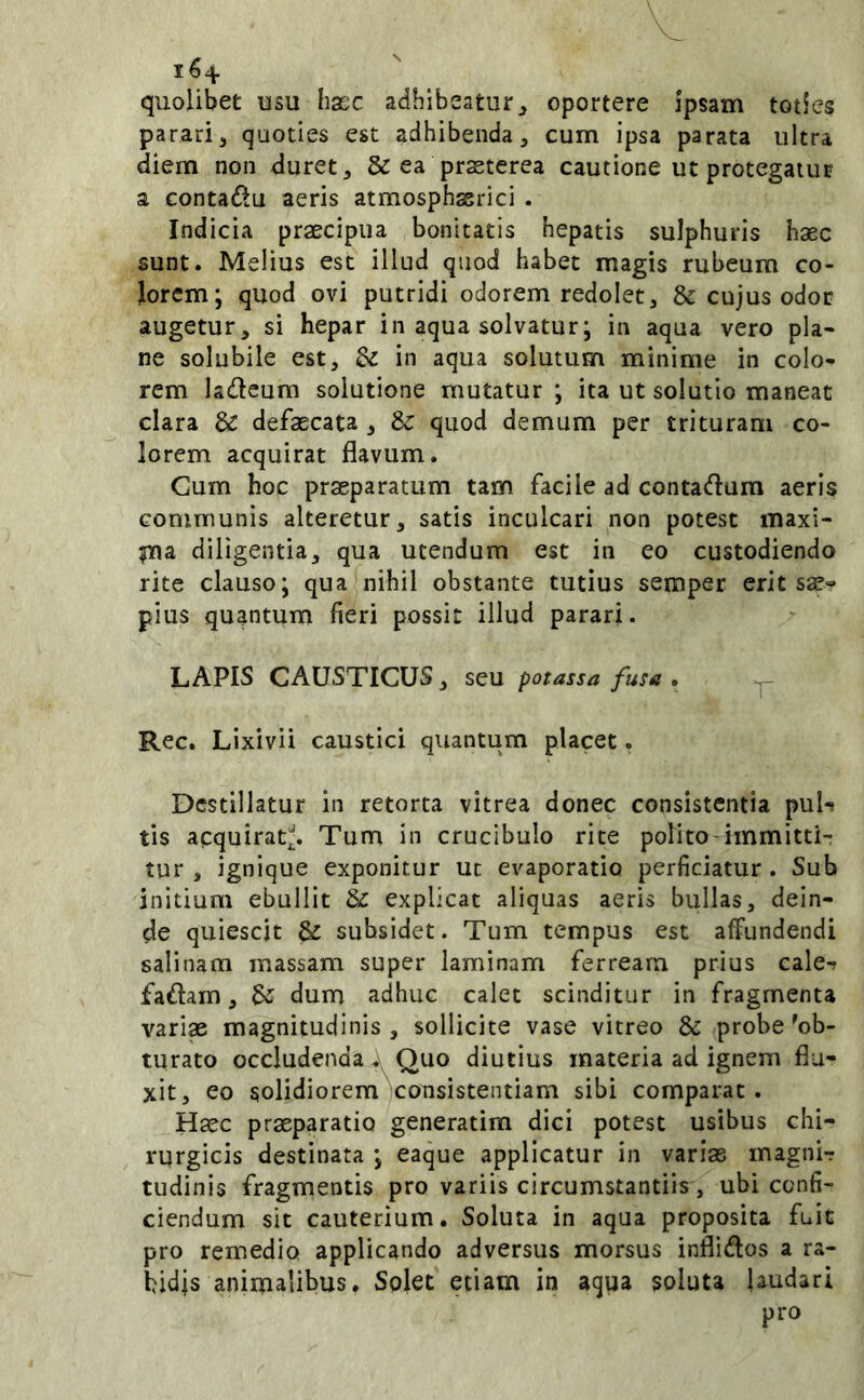 quolibet usu hacc adhibeatur^ oportere ipsam toties parari^ quoties est adhibenda, cum ipsa parata ultra diem non duret, & ea praeterea cautione ut protegatur a Gontadlu aeris atmosphssrici . Indicia praecipua bonitatis hepatis sulphuris haec sunt. Melius est illud quod habet magis rubeum co- lorem; quod ovi putridi odorem redolet, & cujus odor augetur, si hepar in aqua solvatur; in aqua vero pla- ne solubile est, Sz in aqua solutum minime in colo- rem ladeum solutione mutatur ; ita ut solutio maneat clara & defaecata , & quod demum per trituram co- lorem acquirat flavum. Cum hoc praeparatum tam facile ad contadum aeris Gommunis alteretur, satis inculcari non potest maxi- ina diligentia, qua utendum est in eo custodiendo rite clauso; qua nihil obstante tutius semper erit sae? pius quantum fieri possit illud parari. LAPIS CAUSTICUS, seu potassa fusa • ^ Rec. Lixivii caustici quantum placet. Destillatur in retorta vitrea donec consistentia pul-! tis acquirat;^. Tum in crucibulo rite polito-immitti- tur , ignique exponitur uc evaporatio perficiatur. Sub initium ebullit & explicat aliquas aeris bullas, dein- de quiescit & subsidet. Tum tempus est affundendi salinam massam super laminam ferream prius cale^ fadam, ^ dum adhuc calet scinditur in fragmenta vari« magnitudinis, sollicite vase vitreo & probe'ob- turato occludenda A Quo diutius materia ad ignem flu- xit, eo solidioremVonsistentiam sibi comparat. Hsec praeparatio generatim dici potest usibus chi- rurgicis destinata ; eaque applicatur in varias magnir tudinis fragmentis pro variis circumstantiis, ubi confi- ciendum sit cauterium. Soluta in aqua proposita fuit pro remedio applicando adversus morsus inflidos a ra- bidis animalibus. Solet etiam in aqua soluta laudari pro