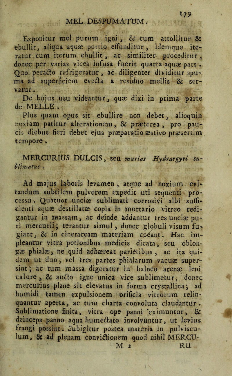 meL despumatum. Exponitur mei purum igni ^ Bc cum attollitur & ebullit 5 aliqua aquas portio effunditur ^ idemque ite- ratur.cum iterum ebullit, ac similiter proceditur, donec per varias vices infusa fuerit quarta aquae pars . Quo perado refrigeratur , ac diligenter dividitur spu- ma ad superficiem eveda a residuo mellis ser- vatur ^ De hujus usu videantur, quae dixi in prima parte de MELLE . Plus quam opus sit ebullire non debet, alioquin noxiam patitur alterationern, Sc praeterea, pro pau- cis diebus fieri debet ejus praeparatio aestivo praesertim tempore , MERCURIUS DULCIS, seu murias Hydrargyri hlimatus Ad majus laboris levamen , atque ad noxium evi*» tandum subtilem jiiilverem expedit uti sequenti pro- cessu. Quatuor unciae sublimati corrosivi albi suffi- cienti aquae destillatae copia in mortario vitreo redi- gantur in massam, ac deinde addantur tres unciae pu- ri mercurii; terantur simul, donec gl^uli visum fu- giant, & in cineraceam materiam cp^nt. Hac_ im- pleantur vitra potionibus medicis dicata, seu oblon- gae phialae, ne quid adhaereat parietibus, ac ita qui- dem ut duo, vel tres partes phialarum vacuae super- sint^ ac tum massa digeratur in balneo arenae leni calore , & audo igne unica vice sublimetur, donec mercuirius plane sit elevatus in forma crystallina, ad humidi tamen expulsionem orificia vitrorum relin- quantur aperta, ac tum charta convoluta claudantur. Sublimatione finita, vitra ope panni 'eximuntur, Bc deinceps panno aqua humed^to involvuntur, ut levius frangi possint, oubigitur postea materia in pulviscu- lum, & ad plenam convidionem quod nihil MERCU- M 2 RII