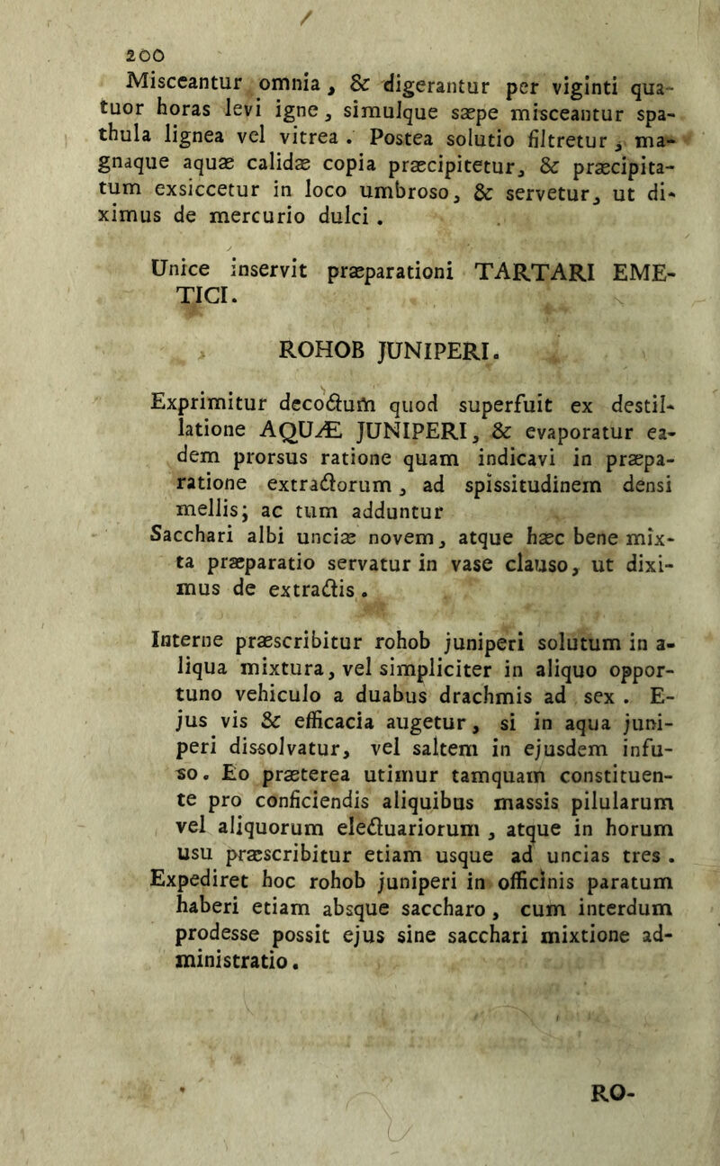 Misceantur omnia, & digerantur per viginti qua- tuor horas levi igne, simuique saepe misceantur spa- thula lignea vel vitrea . Postea solutio fiJtretur ^ ma- gnaque aquae calidas copia praecipitetur^ & praecipita- tum exsiccetur in loco umbroso, & servetur, ut di- ximus de mercurio dulci . Unice inservit praeparationi TARTARI EME- TICI. ROHOB JUNIPERI. Exprimitur dccodum quod superfuit ex destil- latione AQU^E JUNIPERI, & evaporatur ea- dem prorsus ratione quam indicavi in praepa- ratione extradorum, ad spissitudinem densi mellis; ac tum adduntur Sacchari albi unci^ novem, atque haec bene mix- ta praeparatio servatur in vase clauso, ut dixi- mus de extradis. Interne praescribitur rohob juniperi solutum in a- liqua mixtura, vel simpliciter in aliquo oppor- tuno vehiculo a duabus drachmis ad sex . E- jus vis & efficacia augetur, si in aqua juni- peri dissolvatur, vel saltem in ejusdem infu- so. Eo praeterea utimur tamquam constituen- te pro conficiendis aliquibus massis pilularum vel aliquorum eleduariorum , atque in horum usu praescribitur etiam usque ad uncias tres . Expediret hoc rohob juniperi in officinis paratum haberi etiam absque saccharo, cum interdum prodesse possit ejus sine sacchari mixtione ad- ministratio , RO-