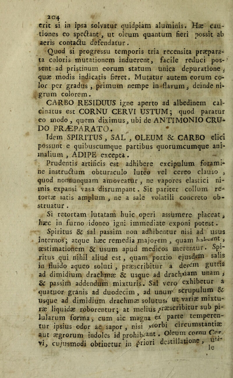 / 204 erit si in ipsa solvatuf quidpiam aluminis. Hae cau- tiones eo spedant, ut oleum quantum fieri possit ab aeris contadu defendatur. Quod si progressu temporis tria recensita praepara- ta coloris mutationem induerent, facile reduci pos-’ sent ad pristinum eorum statum unica depuratione j quas modis indicatis fieret. Mutatur autem eorum co- lor per gradus , primum nempe in flavum, deinde ni- grum colorem. CARBO RESIDUUS igne aperto ad albedinem cal- cinatus est CORNU CERVI USTUM; quod paratur eo modo , quem diximus, ubi de ANTIMONIO CRU- DO PR.£PARATO. Idem SPIRITUS, SAL , OLEUM & CARBO elici possunt e quibuscumque partibus quorumcumque ani- malium , ADIPE excepta . Prudentis artificis est adhibere excipulum forami- ne instrudum obturaculo luteo vel cereo clauso , quod nonnunquam amoveatur , ne vapores elastici ni- mis expansi vasa disrumpant. Sit pariter collum re- tortae satis amplum , ne a sale volatili concreto ob- struatur . Si retortam lutatam huic operi assumere placeat, haec in furno idoneo igni immediate exponi potest. Spiritus & sal passim non adhibentur nisi ad usus internos; atque hasc remedia majorem , quam aestimationem & usum apud medicos merentur. Spi- ritus qui nihil aliud est, quam portio ejusd^^ni salis in fluido aqueo soluti , praescribitur a der^i^^ guttis ad dimidium drachmae & usque ad drach^iam unam 3 & passim addendum mixturis. Sal vero exhibetur a quatuor granis ad duodecim , ad unuir scrupulum & usque ad dimidium drachmas soIutus> ut vanae mixtu- rae liquidae roborentur; at melius/tsescribitur sub pi- lularum forma, cum sic magna ex parte temperen- tur ipsius odor ac sapor , nisi jeiorbi circumstantiae aut aegrorum indoles id prohib-^nt, Oleum cornu vi, cujiismodi obtinetur in latiori destillatione, u