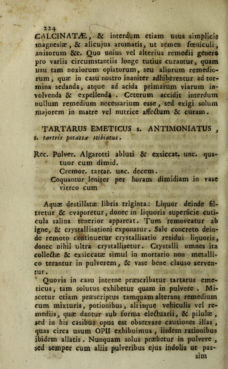 CALCINAT^, SC interdum etiam usus simplicis magnesiae, & alicujus aromatis, ut semen fcenicuii, anisorum &c. Quo unius vel alterius remedii gener»^ pro variis circumstantiis longe tutius curantur, quam usu tam noxiorum opiatorum, seu aliorum remedio- rum , quae in casu nostro inaniter adhiberentur ad tor- mina sedanda, atque ad acida primarum viarum in- volvenda & expellenda , Ceterum accidit interdum nullum remedium necessarium esse, sed exigi solum majorem in matre vel nutrice afFedum & curam. TARTARUS EMETICUS s. ANTIMONIATUS , S. tartris potassa stihiatus. Rcc. Pulver. Algarotti abluti & exsiccat, unc. qua- tuor cum dimid. Cremor, tartar. unc. decem. Coquantur leniter per horam dimidiam in vase vitreo cum Aquae destillatae libris triginta: Liquor deinde fiU tretur & evaporetur, donec in liquoris superficie cuti- cula salina tenerior appareat. Tum removeatur ab igne, crystallisationi exponatur. Sale concreto dein- de remoto continuetur crystallisatio residui liquoris, donec nihil ultra crystalJisetur. Crystalli omnes ita colledae & exsiccatas simul in mortario non metalli- co terantur in pulverem, & vase bene clauso serven- tur. Quovis in casu interne praescribatur tartarus eme- ticus, tam solutus exhibetur quam in pulvere . Mi- scetur etiam praescriptus tamquam alterans remedium cum mixturis, potionibus, aliisque vehiculis vel re- mediis, quae dantur sub forma eleduarii, 6c pilulas, sed in his casibus opus est observare cautiones iHas , quas circa usum OPII exhibuimus , iisdem rationibus ibidem allatis . Nunquam solus praebetur in pulvere , §cd semper cum aliis pulveribus ejus itidolis ut pas-