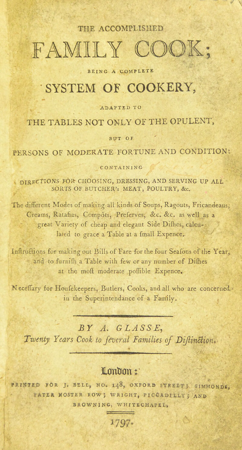 THE accomplished FAMILY COOK; BEING A complete SYSTEM OF COOKERY, ADAPTED TO THE TABLES NOT ONLY OF THE OPULENT, BUT OF PERSONS OF MODERATE FORTUNE AND CONDITIONt CONTAINING dirf<^tions for choosing, dressing, and serving up all SORTS OF BUTCHER’S MEAT, POULTRY, &c. The different Modes of making all kinds of Soups, Ragouts, Fricandeausj Creams, Ratafias, Compots, Preferves, &c. &c. as well as a great Variety of cheap and elegant Side Dlflies, calcu-• lated to grace a Table at a fmall Expence.. inflruftiqns for making out Bills of Fare for the four Seafons of the Year, arid to furnifh a Table with few or any number of Dilhes at the moft moderate poffible Expence. N eceffary for Houfekeepers, Butlers, Cooks, and all who are concerned. in the Superlntendance of a Family. , BY A, GLASSB, Twenty Years Cook to feveral Families of Difin^iout £0nti0n PRINTED TOR J. BELL, NO. X48, OXFORD STREET} SIMMONDS, PATER KOSTER ROW} WRIGHT, PICCADILLY} AND BROWNING, WHITECHAPEL, 1797-