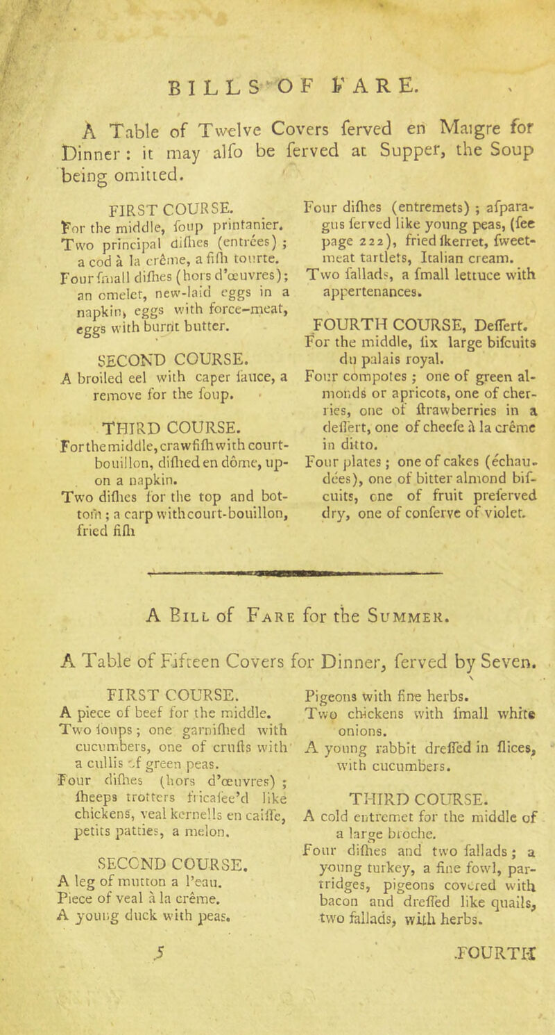 A Table of Twelve Covers fervcd en Maigre for Dinner : it may alfo be ferved at Supper, the Soup being omitted. FIRST COURSE. Eor the middle, foiip printanier. Tw'o principal diflies (entrees) ; a cod a la ertme, a fifli toiirte. Fourfniall difhes (hors d’ccuvres); an omelet, new-laio eggs in a napkin> eggs with force-meat, eggs with biirrlt butter. SECOND COURSE. A broiled eel with caper lauce, a remove for the foup. THIRD COURSE. Forthemiddle,crawfifhwith court- bouillon, diflieden dome, up- on a napkin. Two diflies for the top and bot- toni; a carp vvithcourt-bouillon, fried fifli Four diflies (entremets) ; afpara- gus ferved like young peas, (fee page 222), friedfkerret, fweet- meat tartlets, Italian cream. Two fallads, a fmall lettuce with appertenances. FOURTH COURSE, DelTert. Eor the middle, fix large bifeuits dll palais royal. Four compotes; one of green al- monds or apricots, one of cher- ries, one of ftrawberries in a deilert, one of cheefe la creme in ditto. Four plates; one of cakes (echau- dees), one of bitter almond bif- euits, cne of fruit preferved dry, one of conferve of violet. A Bill of Fare for the Summer. A Table of Fifteen Covers for Dinner, ferved by Seven. FIRST COURSE. A piece of beef for the middle. Two ioups; one garniflied with cucumbers, one of crufts with' a cullis '^{ green peas. Four diflies (hors d’cenvres) ; Iheeps trotters fricalee’d like chickens, veal kerne!Is en cailfe, petits patties, a melon. SECOND COURSE. A leg of mutton a I’eau. Piece of veal a la creme. A young duck with peas. Pigeons with fine herbs. Two chickens with fmall white onions. A young rabbit drelTed in flices, with cucumbers. THIRD COURSE. A cold entremet for the middle of a large bioche. four difhes and two fallads; a young turkey, a fine fowl, par- tridges, pigeons covered with bacon and drefled like quails, two fallads, with herbs.