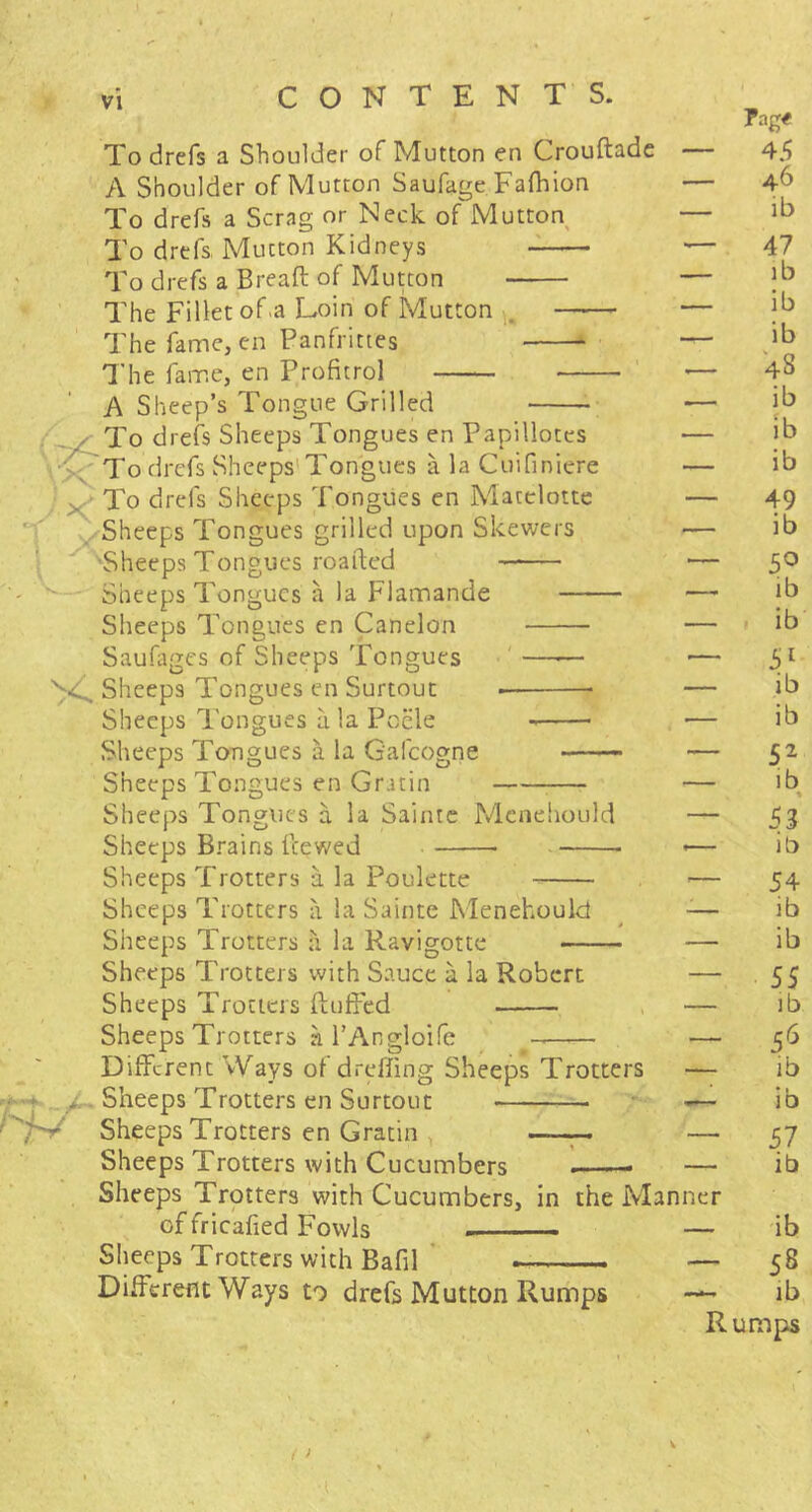 To drefs a Shoulder of Mutton en Crouftade A Shoulder of Mutton Saufage Fafhion To drefs a Scrag or Neck of Mutton To drefs Mutton Kidneys To drefs a Bread: of Mutton The Fillet of.a Loin of Mutton The fame, en Panfrittes The fame, en Profitrol A Sheep’s Tongue Grilled To drefs Sheeps Tongues en Papillotes \-;^To drefs Sheeps’Tongues a la Cuifiniere To drefs Sheeps Tongues en Matclotte Sheeps Tongues grilled upon Skewers ■Sheeps Tongues roafted - Sheeps Tongues a la Flamande Sheeps Tongues en Canelon Saufiiges of Sheeps Tongues ' Sheeps Tongues en Surtouc Sheeps Tongues a la Pocle Sheeps Tongues a la Gafeogne ——. Sheeps Tongues en Gratin Sheeps Tongues a la Sainte Mcnehould Sheeps Brains feewed Sheeps Trotters a la Poulette Sheeps Trotters a la Sainte Menehould Sheeps Trotters a la Ravigottc Sheeps Trotters with Sauce a la Robert Sheeps Trotters ftujffed Sheeps Trotters al’Angloife * * ' Different Ways of dreffing Sheeps Trotters - * . Sheeps Trotters en Surtout '/S/ Sheeps Trotters en Gratin , Sheeps Trotters with Cucumbers Sheeps Trotters with Cucumbers, in the Man of fricafied Fowls Sheeps Trotters with Bafil ' — Different Ways to drefs Mutton Rumps ner Pag# 45 46 ib 47 lb ib ib 48 ib ib ib 49 ib 5^ ib ib 51 ib ib 52 ib 53 ib 54 ib ib 55 lb 5^ ib ib S7 ib - ib - 58 lb Rumps