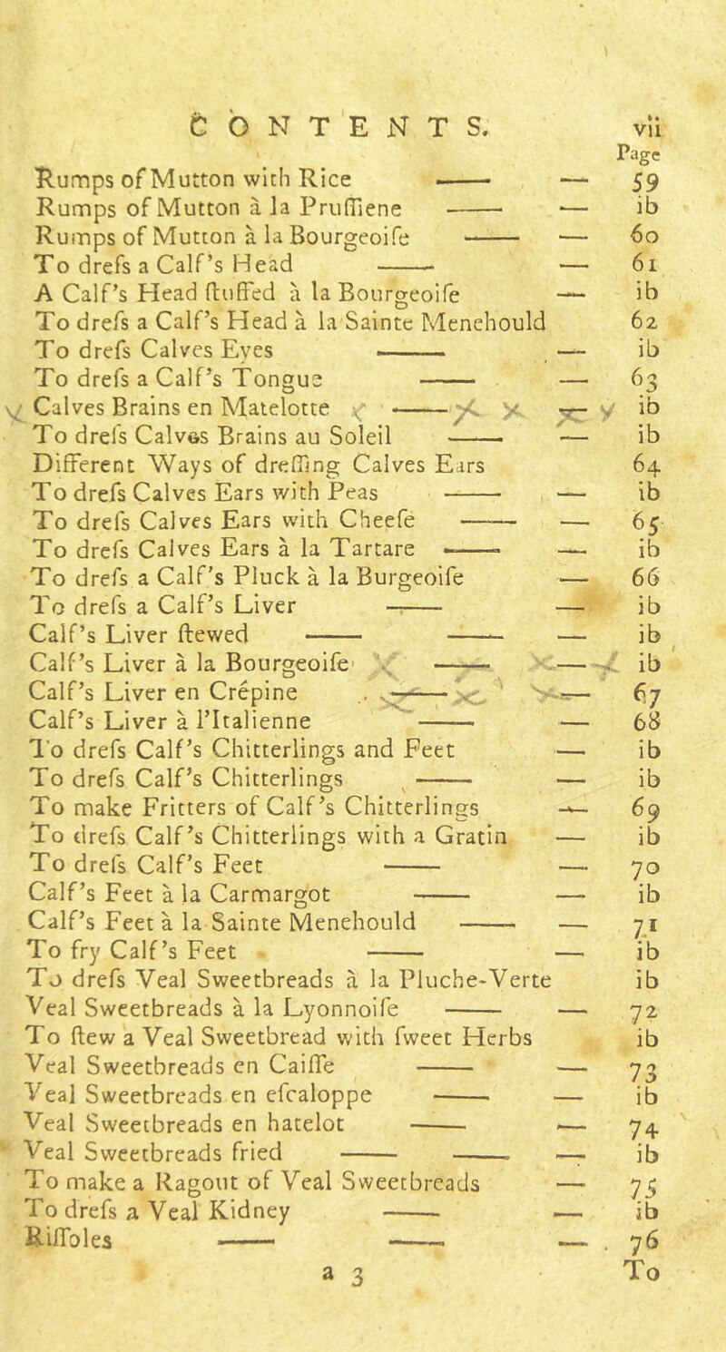 Tumps of Mutton with Rice Rumps of Mutton a la PrufTiene Rumps of Mutton a la Bourgeoife To drefs a Calf’s Head A Calf’s Head ftuffed a la Bourgeoife To drefs a Calf’s Head a la'Saintc Menehould To drefs Calves Eyes To drefs a Calf’s Tongue Calves Brains en Matelotte ^ X To drefs Calves Brains au Soleil —— Different Ways of dreffing Calves Ears To drefs Calves Ears with Peas To drefs Calves Ears with Cheefe To drefs Calves Ears a la Tartare To drefs a Calf's Pluck a la Burgeoife To drefs a Calf’s Liver Calf’s Liver ftewed Calf’s Liver a la Bourgeoife Calf’s Liver en Crepine Calf’s Liver a I’ltalienne XT y s. . I’o drefs Calf's Chitterlings and Feet To drefs Calf’s Chitterlings To make Fritters of Calf’s Chitterlings To drefs Calf’s Chitterlings with a Gratia To drefs Calf’s Feet Calf’s Feet a la Carmargot Calf’s Feet a la Sainte Menehould To fry Calf’s Feet To drefs Veal Sweetbreads a la Pluche-Verte Veal Sweetbreads a la Lyonnoife To (lew a Veal Sweetbread with fweet Herbs Veal Sweetbreads en Caiffe Veal Sweetbreads en efcaloppe Veal Sweetbreads en hateloc Veal Sweetbreads fried To make a Ragout of Veal Sweetbreads To drefs a Veal Kidney Eiffoles ——- a 3 Page 59 ib 60 61 ib 62 ib 63 ib ib 64 ib 65 ib 66 ib ib ib 67 ib ib 69 ib 70 ib ib ib 72 ib 73 ib 74- ib 75 ib 76