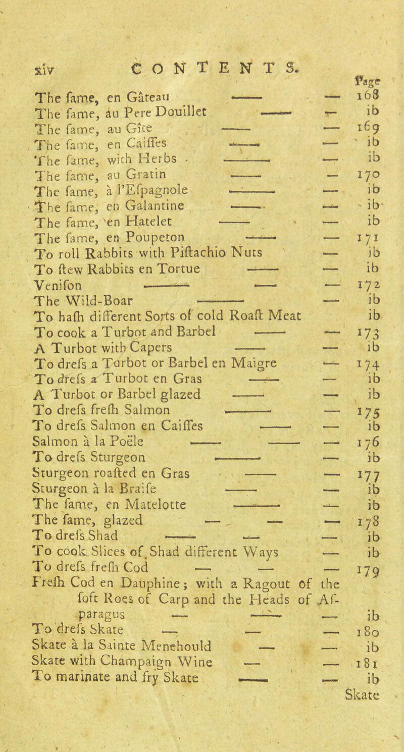 The fame, en Gateau The fame, au Pere Douillet —— The fame, au Gjce , , The fame, en CaifTes . The fame, with Herbs • 7 he fame, au Gratin The fame, a I’Efpagnole —: ■ The fame, en Galantine The fame, 'en Hatelet The hime, en Poupeton — To roll Rabbits with Piftachio Nuts To ftew Rabbits en Tortue Venifon — The Wild-Boar To hafli different Sorts of cold Roaff Meat To cook a Turbot and Barbel A Turbot with Capers To drefs a Turbot or Barbel en Maigre Todrefs a Turbot en Gras —?— A Turbot or Barbel glazed To drefs frefli Salmon To drefs Salmon en Caiffes Salmon a la Poelc To drefs Sturgeon -— . - Sturgeon roafted en Gras Sturgeon a la Braife The fame, en Matdotte The fame, glazed —, — To drefs Shad — , To cook. Slices of,Shad different Ways To drefs frePn Cod — — f relli Cod en Dauphine; with a Ragout of foft Roes of Carp and the Heads of paragus — To drefs Skate — — Skate a la Sainte Menehould — Skate with Champaign Wine — To marinate and fry Skate —- ' the Af- i63 ib 169 ' ib ib 170 ib ‘ ib- ib 171 ib ib 172 ib ib lb W4 ib ib 175 ib 176 ib 177 ib ib 178 ib ib 179 ib 180 ib 181 ib Skate