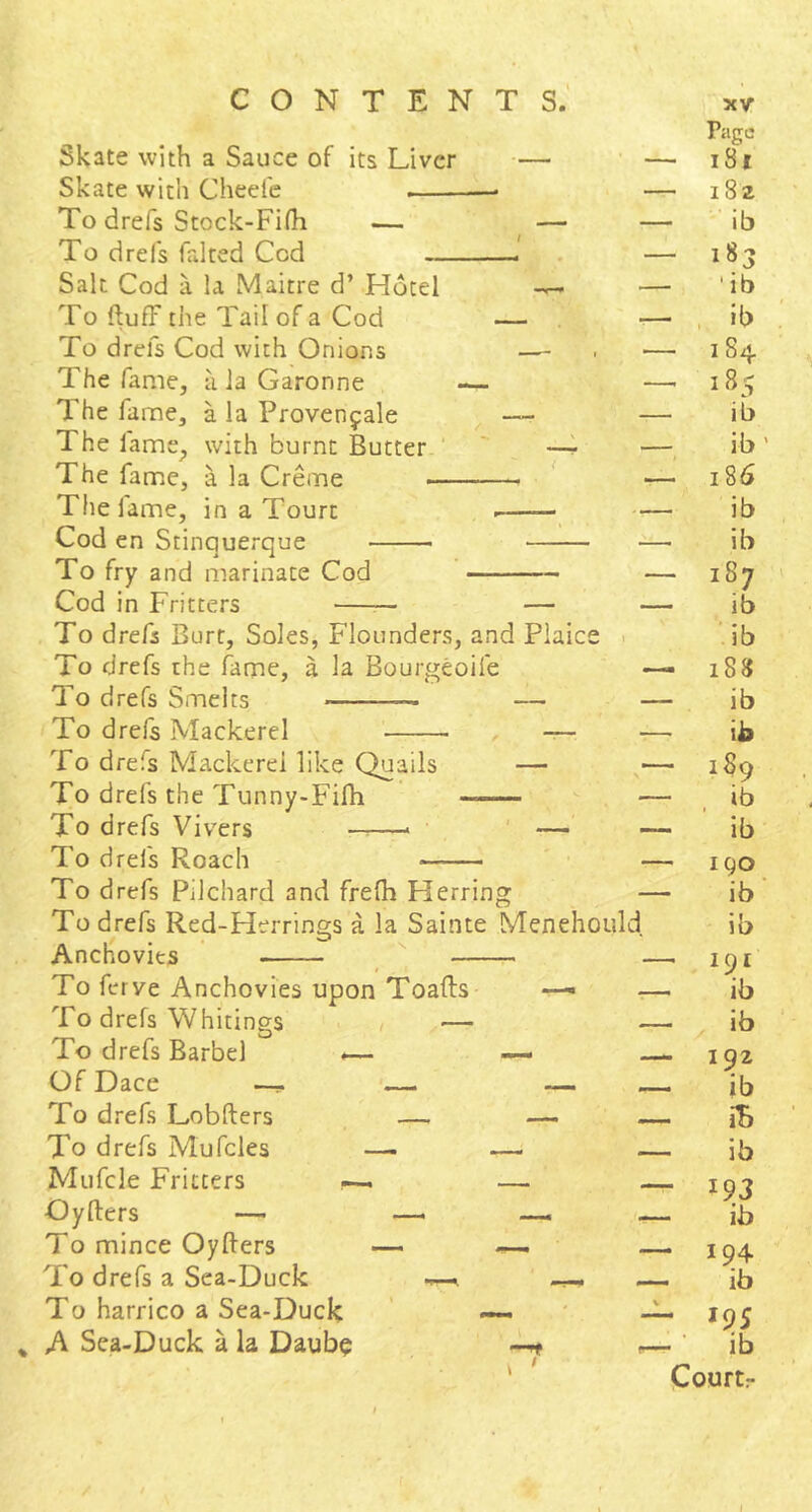 Skate with a Sauce of its Liver — Skate with Cheefe — To drefs Stock-Fifh — — To drefs faked Cod Salt Cod a la Maitre d’ Hotel To ftufF the Tail of a Cod — To drefs Cod with Onions —■ The fame, a Ja Garonne — The fame, a la Provenfale ^ — The fame, with burnt Butter. ' —^ The fame, a la Creme ^ The fame, in a Tourt Cod en Stinquerque To fry and marinate Cod Cod in Fritters To drefs Burt, Soles, Flounders, and Plaice To drefs the fame, a la Bourgeoife To drefs Smelts — To drefs Mackerel , — To drefs Mackerel like Quails — To drefs the Tunny-Fifh To drefs Vi vers —> ' — To drefs Roach To drefs Pilchard and frelh Herring To drefs Red-Herrings a la Sainte Menehould, Anchovies To ferve Anchovies upon Toafts —• To drefs Whitings / — To drefs Barbel -— — Of Dace — — To drefs Lobfters — — To drefs Mufcles —- — Mufcle Fritters ^ — Oyfters — — To mince Oyfters — —. To drefs a Sea-Duck - To harrico a Sea-Duck — A Sea-Duck a la Daub^ Page — l8l — i8z ib — 183 ' ib , ib — I 84 —, 185 ib ib' 186 ib ib — 187 ib ’.ib — 188 — ib ib — 189 ib ib — I go ib ib —— 191 ib ib 192 ib iB ib — 193 ib 194 ib V *95 —. ■ ib Courtr