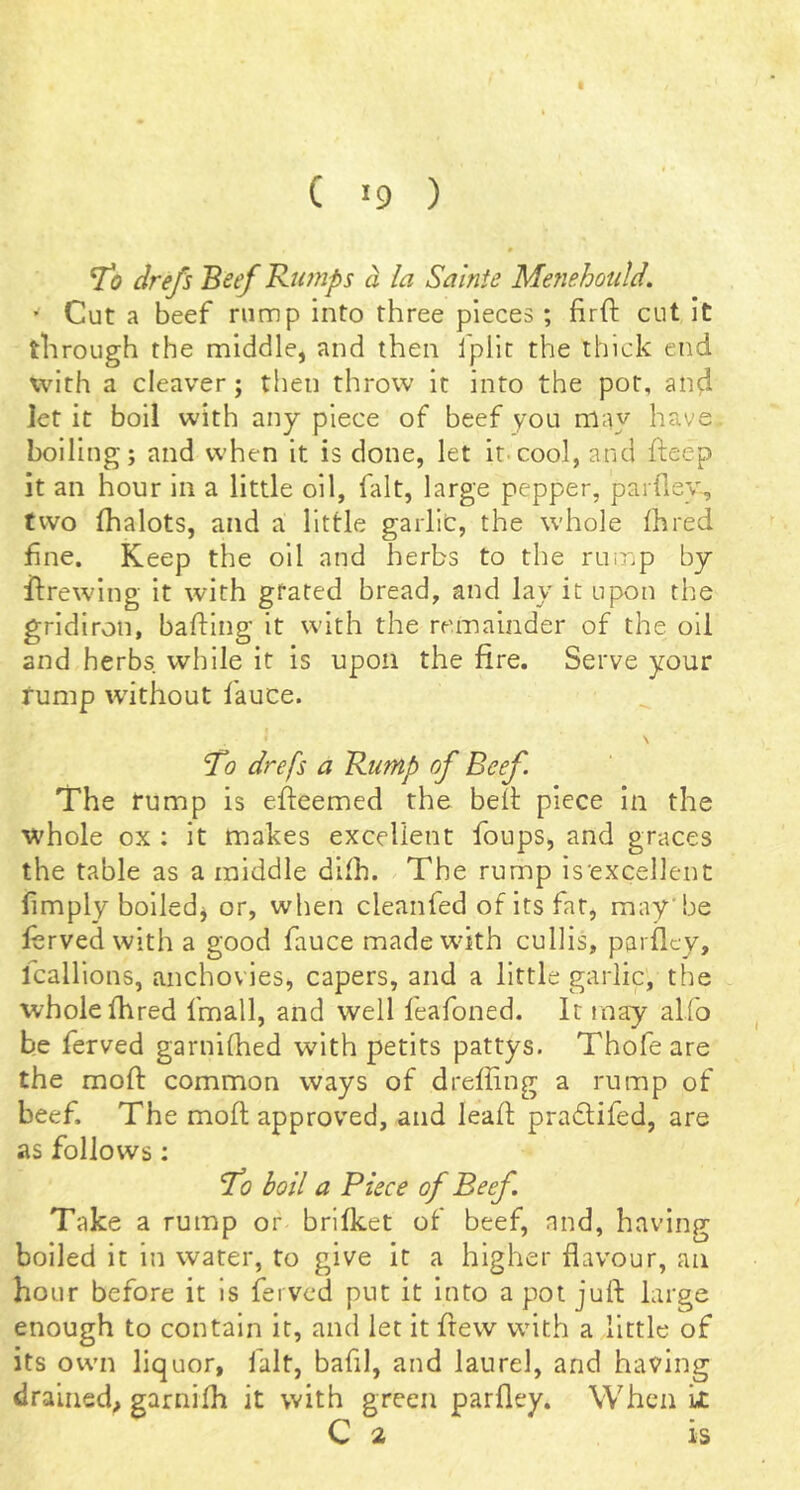 To drefs Beef Rumps d la Sainie Menehould. ’ Cut a beef rump into three pieces; firft cut it through the middle, and then Ipllc the thick end with a cleaver; then throw it into the pot, and let it boil with any piece of beef you may have boiling; and when it is done, let it.cool, and fteep it an hour in a little oil, fait, large pepper, parfiey, two fhalots, and a little gaillt, the whole ihred fine. Keep the oil and herbs to the ruinp by ftrewing it with gfated bread, and lay it upon the gridiron, bafling it with the remainder of the oil and herbs while it is upon the fire. Serve your tump without fauce. ♦ \ To drefs a Rump of Beef. The rump is efteemed the belt piece in the whole ox : it makes excellent foups, and graces the table as a middle difh. The rump is'excellent hmply boiledj or, when cleanfed of its fat, may’be ferved with a good fauce madewnth cullis, parfiey, Icallions, anchovies, capers, and a little garlic, the whole fhred fmall, and well feafoned. It may alfo be ferved garnifhed with petits pattys. Thofe are the mofi: common ways of drefiing a rump of beef. The mofi; approved, and leafi; pra£tifed, are as follows: To boil a Piece of Beef. Take a rump or brifket of beef, and, having boiled it in water, to give it a higher flavour, an hour before it is ferved put it into a pot juft large enough to contain it, and let it fiew with a little of its own liquor, fait, bafil, and laurel, and having drained, garnifh it with green parfiey. When it C 2 is