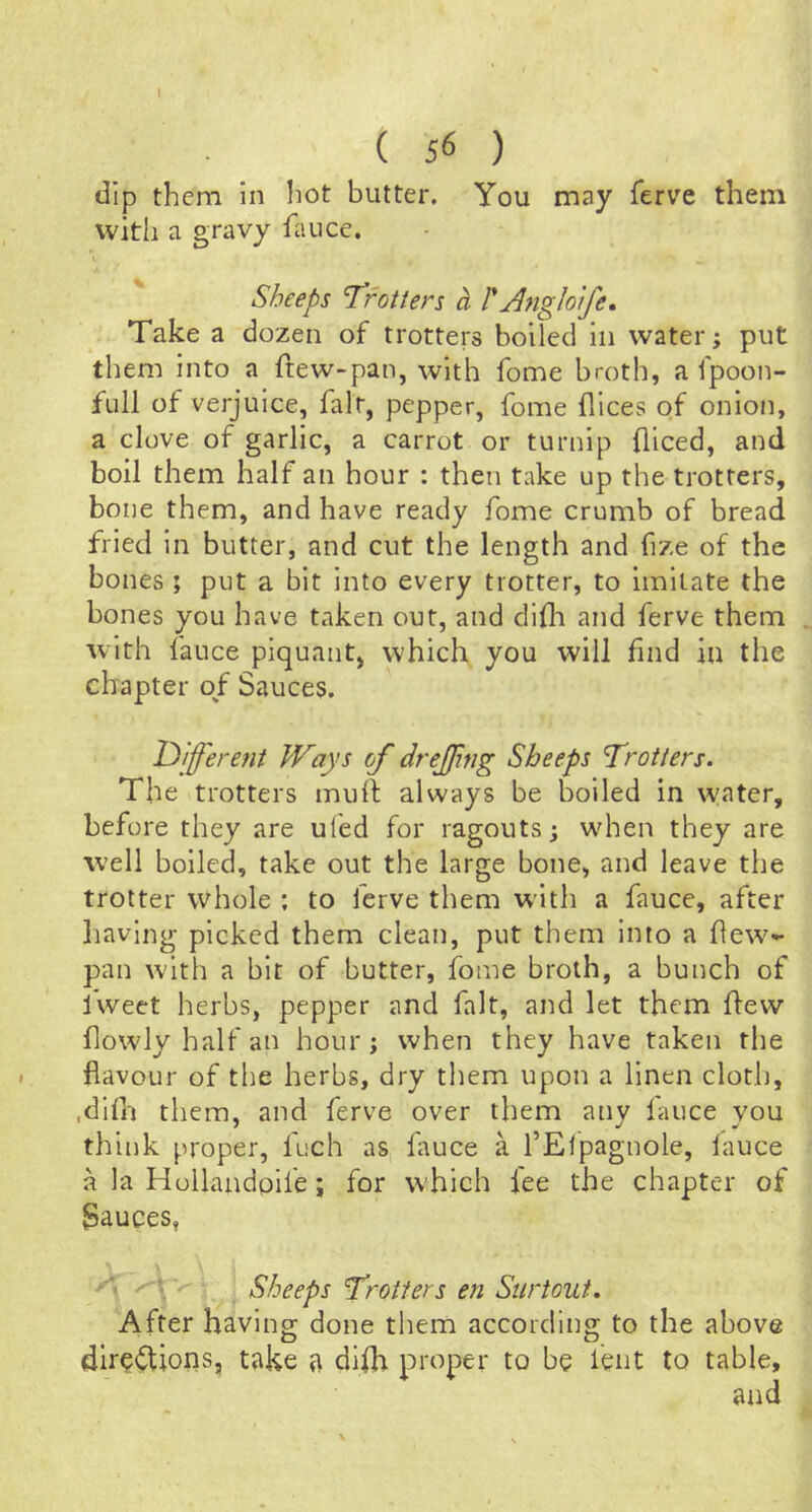 ( 56 ) dip them in hot butter. You may ferve them with a gravy faiice. Sheeps Tfotters a rjngloife. Take a dozen of trotters boiled in water; put them into a ftew-pan, with fome broth, a fpoon- full of verjuice, fait, pepper, fome flices of onion, a clove of garlic, a carrot or turnip fliced, and boil them half an hour : then take up the trotters, bone them, and have ready fome crumb of bread fried in butter, and cut the length and fize of the bones ; put a bit into every trotter, to imitate the bones you have taken out, and dida and ferve them with fauce piquant, which you will find in the chapter of Sauces. l^ifferefit Ways of drejjing Sheeps 'Trotters. The trotters mull always be boiled in water, before they are ul'ed for ragouts; when they are well boiled, take out the large bone, and leave the trotter whole : to ferve them with a fauce, after having picked them clean, put them into a dew- pan with a bit of butter, fome broth, a bunch of iweet herbs, pepper and fait, and let them dew dowly half an hour; when they have taken the flavour of the herbs, dry them upon a linen cloth, ,dlfn them, and ferve over them any fauce you think proper, fuch as diuce a I’Elpagnole, lauce a la Hollandpife; for which lee the chapter of Sauces, ^ Sheeps Trotters en Surtout. 'After having done them according to the above dirc<ftions, take a dllh proper to be lent to table, and