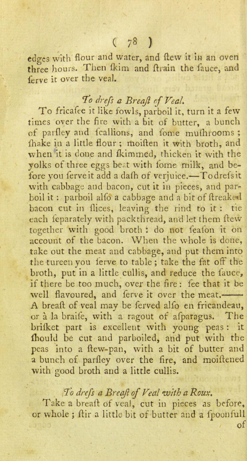 edges with flour and water, and flew It In an oven three hours. Tiien Ikim and ftrain the fauce, and ferve it over the veal. 7^0 drefi a Breajl rf Veal, To fricafee it like fowls, parboil it, turn it a few tln:ies over the fire with a bit of butter, a bunch of parfley and icallions, and fome murhrooms ; fliake in a little flour ; rnoiften it with broth, and when it is done and fkimmed, thicken it with the yolks of three eggs beat with lome milk, and be- fore you ferve it add a dalh of verjuice.—Todrefsit with cabbage and bacon, cut it in pieces, and par- boil it : parboil alfo a cabbage and a bit of ftreaket.l bacon cut in flices, leaving the rind to it : tie each feparately with packthread, and let them flew together with good broth i do not feafon it on account of the bacon. When the whole is done, take out the meat and cabbage, and put them into the tureen you I'erve to table ; take the fat off the broth, put in a little cullis, and reduce the lauce, if there be too much, over the fire: fee that it be well flavoured, and ferve it over the meat. A breaft of veal may be ferved alfo en fricandeau, or a la braife, with a ragout of afparagus. The brilket part is excellent with young peas: it Ihould be cut and parboiled, and put with the peas into a fl;ew-pan, with a bit of butter and a bunch of parfley over the fire, and moiftened with good broth and a little cullis. i7o drefs a Breaft of Veal with a Roux, Take a brealf of veal, cut in pieces as before, or whole ; ftir a little bit of butter and a fpoonfull of