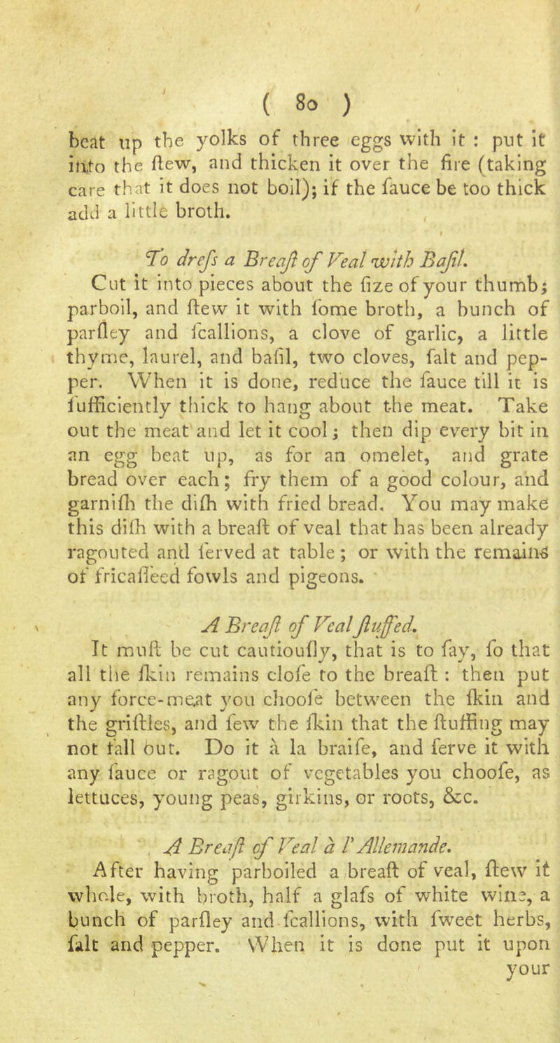 beat up the yolks of three eggs with it : put it itito the ftew, and thicken it over the fire (taking care that It does not boil); if the fauce be too thick add a little broth. I ’To drefs a Breaft of Feal with Baft. Cut it into pieces about the fize of your thumb j parboil, and flew it with fome broth, a bunch of parfley and fcalllons, a clove of garlic, a little thyme, laurel, and bafil, two cloves, fait and pep- per. When it is done, reduce the fauce till it is lufficiently thick to hang about the meat. Take out the meat and let it cool; then dip every bit In an egg beat up, as for an omelet, and grate bread over each; fry them of a good colour, and garnifli the difh with fried bread. You may make this diih with a breaft of veal that has been already ragouted and ferved at table ; or with the remains of fricafleed fowls and pigeons. A Breaf of Veal fluffed. It muft be cut cautioufiy, that is to fay, fo that all the ft^in remains clofe to the breaft : then put any force-me.at }mu chool'e between the fkin and the griftles, and few the fkin that the ftufting may not fall bur. Do it a la braife, and ferve it with any fauce or ragout of vegetables you choofe, as lettuces, young peas, girkins, or roots, &c. A Breaft of Feat a V Allemande. After having parboiled a^breaft of veal, ftew It whole, with broth, half a glafs of white wine, a bunch of parfley and fcalllons, with fweet herbs, fait and pepper. When it is done put it upon your I