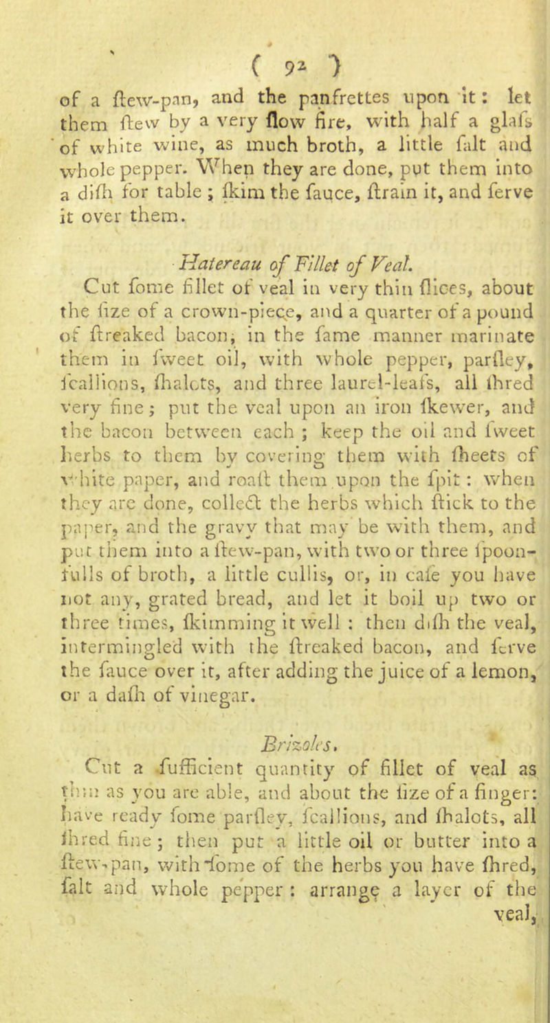 of a ftew-pan, and the panfrettes upon 'it: let them ftew by a very flow fire, with half a glafs of white wine, as much broth, a little fait and whole pepper. When they are done, put them into a difi for table ; Ikim the fauce, flrain it, and ferve it over them. Hatereau oj Fillet of Veal. Cut fome filet of veal in very thin dices, about the fize of a crown-pieqe, and a quarter of a pound of ftreaked bacon, in the fame manner marinate them in Iweet oil, with whole pepper, parfley, fcallions, dialcts, and three laurel-ieafs, all ihred very fine; put the veal upon an iron Ikewer, and the bacon between each ; keep the oil and Iweet herbs to them bv coverlna' them with fheets of V<'hlte paper, and roall them upon the fplt: when they are done, collefl the herbs which dick to the paper, and the gravy that may be w'ith them, and put them into alfew-pan, with two or three fpoon- fulls of broth, a little cullls, or, in caie you have not any, grated bread, and let it boll up two or three times, Ikimmlng it well : then ddh the veal, intermingled with the dreaked bacon, and ferve the fauce over it, after adding the juice of a lemon, or a dafli of vinegar. Brizoles. Cut a Sufficient quantity of fillet of veal as th’.n as you are able, and about the fize of a finger: have ready fome parfley, fcallions, and Ihalots, all Ihred fiiie; then put a little oil or butter into a deW'.pan, withiome of the herbs you have dared, fait and whole pepper : arrange a layer of the