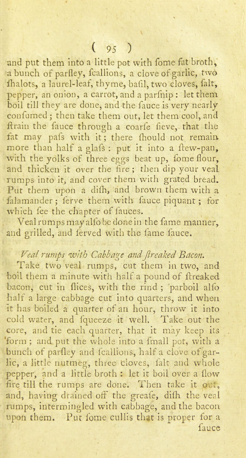 and put them into a little pot with fome fat broth, a bunch of parlley, fcallions, a clove of garlic, two flialots, a laiirel-leat, thyme, bafil, two cloves, fait, pepper, an onion, a carrot, and a parfnip : let them boil till they are done, and the fauce is very nearly confumed ; then take them out, let them cool, and ftraiii the fauce through a coarfe fieve, that the tat may pafs with it; there fliould not remain more than half a glafs ; put it into a ftew-pan, with the yolks of three eggs beat up, fome flour, and thicken it over the Are ; then dip your veal rumps into it, and cover them with grated bread. Put them upon a difh, and brown them with a falamander; ferve them with fauce piquant; for which fee the chapter of lauces. Veal rumps may alfo be done in the fame manner, and grilled, and ferved witli the fame fauce. Veal rump with Cabbage and Jtrcaked Bacon. Take two veal rumps, cut them in two, and boil them a minute with half a pound of flreaked bacon, cut in flices, with the rind ; 'parboil alfo half a large cabbage cut into quarters, and when it has boiled a quarter of an hour, throw it into cold water, and fqueeze it well. Take out the core, and tie each quarter, that it may keep its ‘form ; and put the whole into a fmall pot, with a bunch of parfley and Icaliions, half a clove of gar- lic, a little nutmeg, three doves, lalt and whole pepper, and a little broth : let it boll over a flow fire till the rumps are done. Then take it out, and, having drained otf the greafe, difh the veal rumps, intermingled with cabbage, and the bacon upon them. Put fome cullis that is proper for a