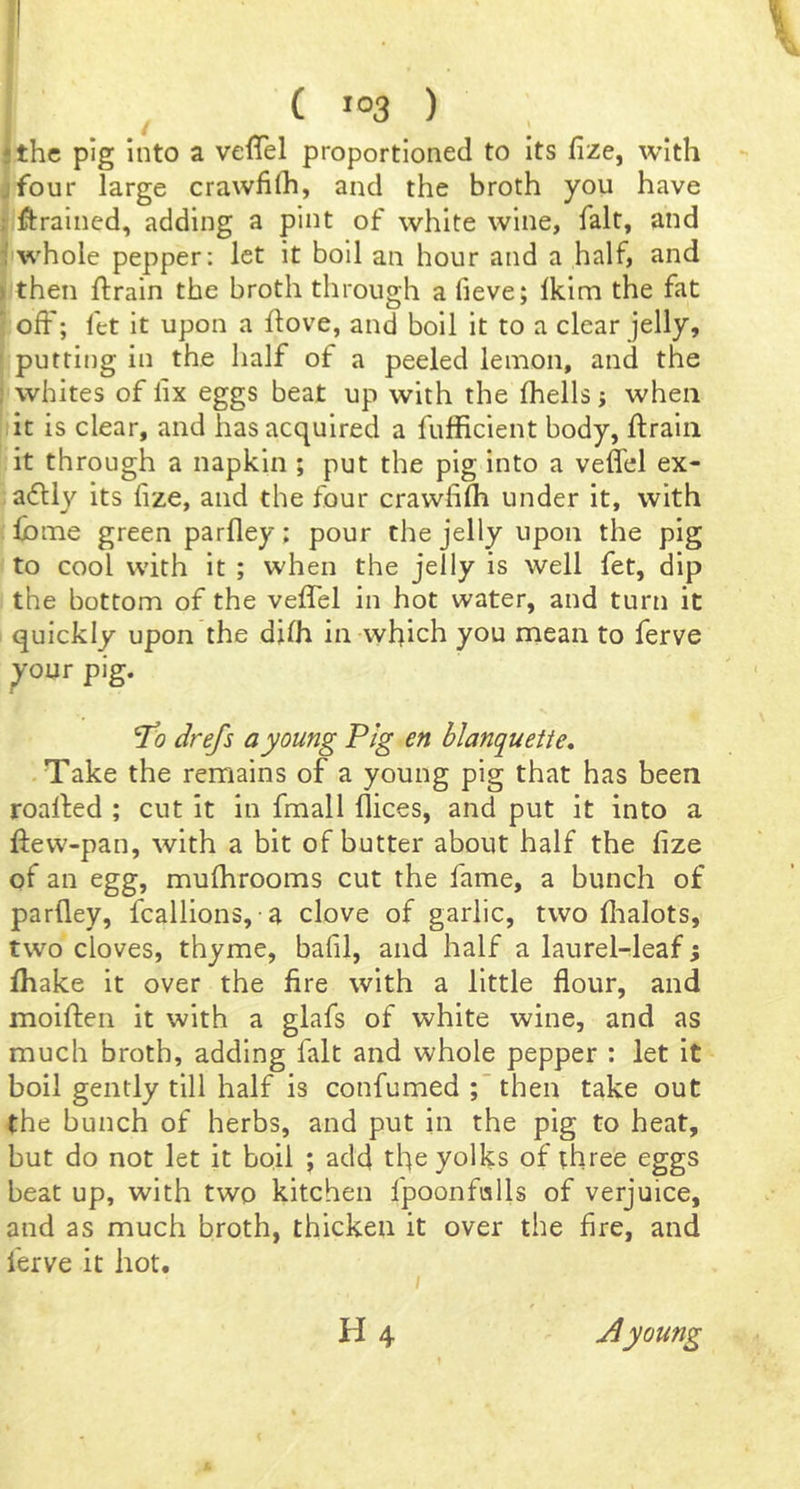 I the pig into a veffel proportioned to its fize, with four large crawhlh, and the broth you have ftrained, adding a pint of white wine, fait, and whole pepper: let it boll an hour and a half, and then ftrain the broth through a fieve; Ikim the fat off; fet it upon a flove, and boil it to a clear jelly, putting in the half of a peeled lemon, and the whites of lix eggs beat up with the fhells j when it is clear, and has acquired a fufficient body, ftralii it through a napkin ; put the pig into a veffel ex- afll}^ its fize, and the four crawhlh under it, with fome green parfley; pour the jelly upon the pig to cool with it ; when the jelly is well fet, dip the bottom of the veffel in hot water, and turn it quickly upon the djfh in which you mean to ferve ^our pig. ^0 drefs a young Pig en blanquetie, .Take the remains of a young pig that has been roalfed ; cut it in fmall flices, and put it into a ftew-pan, with a bit of butter about half the fize of an egg, mufhrooms cut the fame, a bunch of parfley, fcallions, a clove of garlic, two flialots, two cloves, thyme, bafil, and half a laurel-leaf; fhake it over the fire with a little flour, and moiften it with a glafs of white wine, and as much broth, adding fait and whole pepper : let it boil gently till half is confumed ;then take out the bunch of herbs, and put in the pig to heat, but do not let it boil ; add the yolks of three eggs beat up, with two kitchen fpoonfolls of verjuice, and as much broth, thicken it over the fire, and ferve it hot. H4 Ayoung