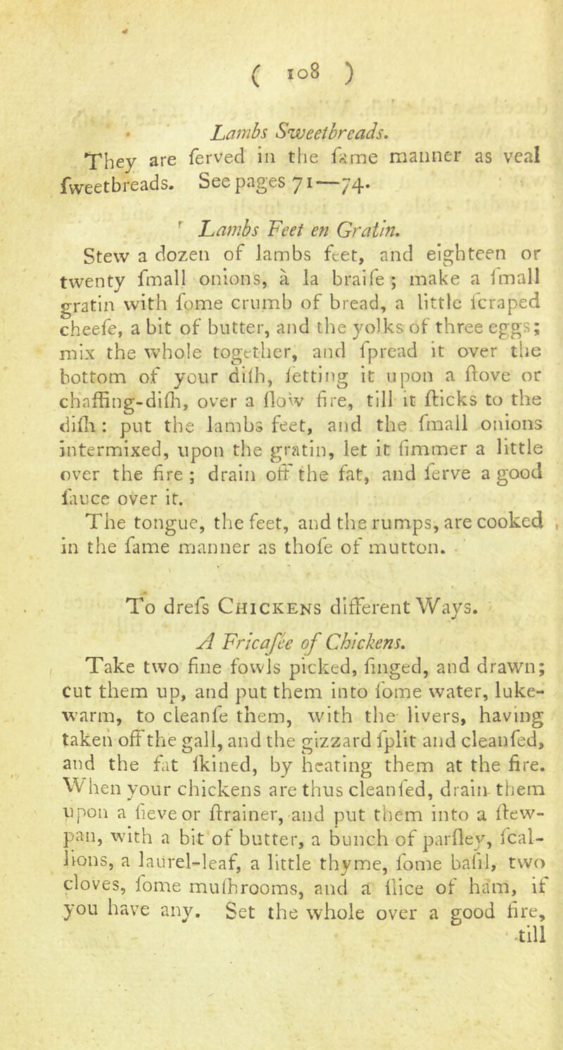 • Lambs Sweetbreads. They are ferved in the f;ime manner as veal fweetbreads. See pages 71—74. ^ Lambs Feet en Gratin. Stew a dozen of lambs feet, and eighteen or twenty fmall onions, a la braife ; make a fmall gratin with feme crumb of bread, a little feraped cheefe, a bit of butter, and the yolks of three eggs; mix the whole together, and fpread it over tlie bottom of your dllh, letting it upon a ftove or chaffing-dllli, over a How fire, till it flicks to the difli: put the lambs feet, and the fmall onions intermixed, upon the gratin, let it fimmer a little over the fire ; drain oft the fat, and lerve a good lauce over it. The tongue, the feet, and the rumps, are cooked , in the fame manner as thofe of mutton. To drefs Chickens different Ways. A Fricafee of Chickens. Take two fine fowls picked, finged, and drawn; cut them up, and put them into fome water, luke- warm, to cleanfe them, with the livers, having taken offthe gall, and the gizzard Ipllt and cleanfed, and the fat Iklned, by heating them at the fire. hen your chickens are thus cleanled, drain them iipon a fieveor ftralner, and put them into a llew- pan, with a bit of butter, a bunch of parfley, fcal- lions, a laurel-leaf, a little thyme, fome bafil, two cloves, fome mulhrooms, and a iiice of ham, if you have any. Set the whole over a good fire.