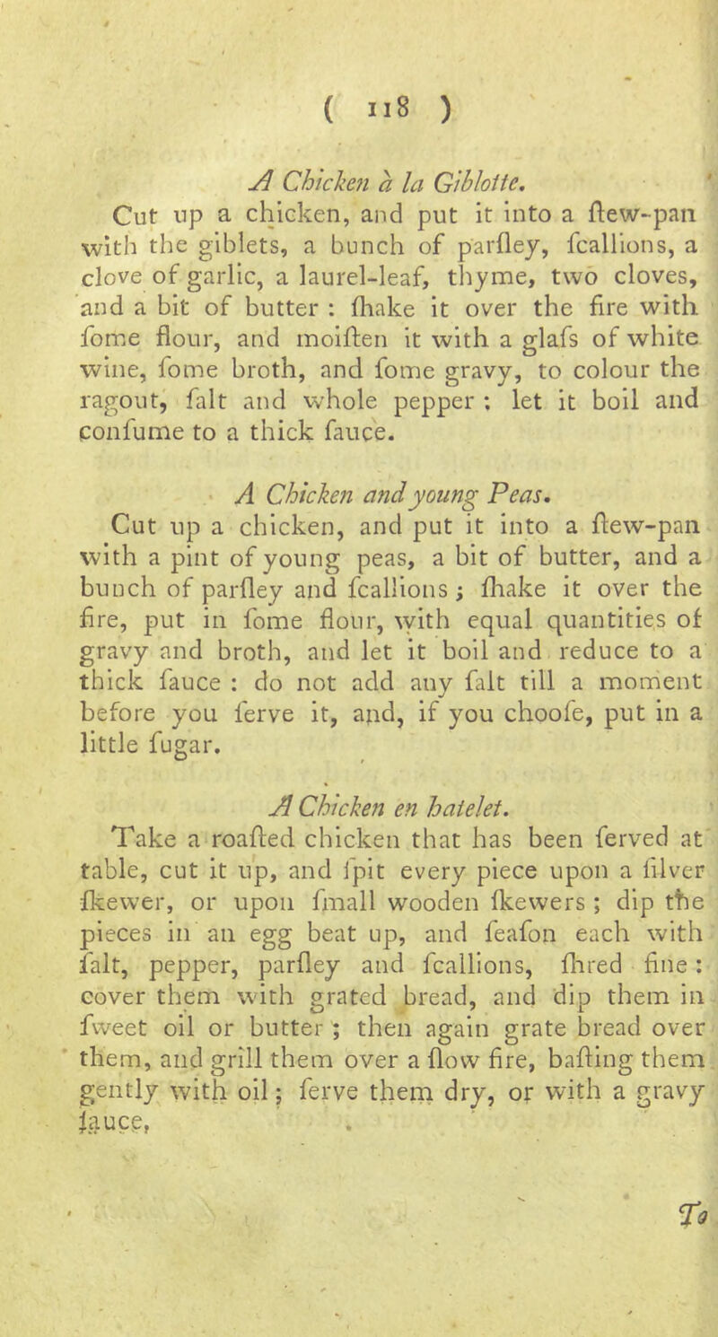 Chicken a la Gibloite. Cut up a chicken, and put it into a ftew-paii with the giblets, a bunch of parflej, fcallions, a clove of garlic, a laurel-leaf, thyme, two cloves, and a bit of butter : fliake it over the fire with fome flour, and moiflen it with a glafs of white wine, fome broth, and fome gravy, to colour the ragoutj fait and whole pepper : let it boil and confume to a thick fauce. • A Chicken and young Peas, Cut up a chicken, and put it into a flew-pan with a pint of young peas, a bit of butter, and a bunch of parfley and fcallions; lhake it over the Are, put in fome flour, ^Yith equal quantities of gravy and broth, and let it boil and reduce to a thick fauce : do not add any fait till a moment before you ferve it, ajid, if you choofe, put in a little fugar. Chicken en hatelet. Take a‘roafted chicken that has been ferved at' table, cut it up, and fpit every piece upon a filver fkevver, or upon fmall wooden fkewers; dip the pieces in an egg beat up, and feafon each with fait, pepper, parfley and fcallions, flared fine: cover them with grated bread, and dip them in fweet oil or butter; then again grate bread over * them, and grill them over a flow fire, bafling them gently; with oil; ferve them dry, or with a gravy ifluce, To
