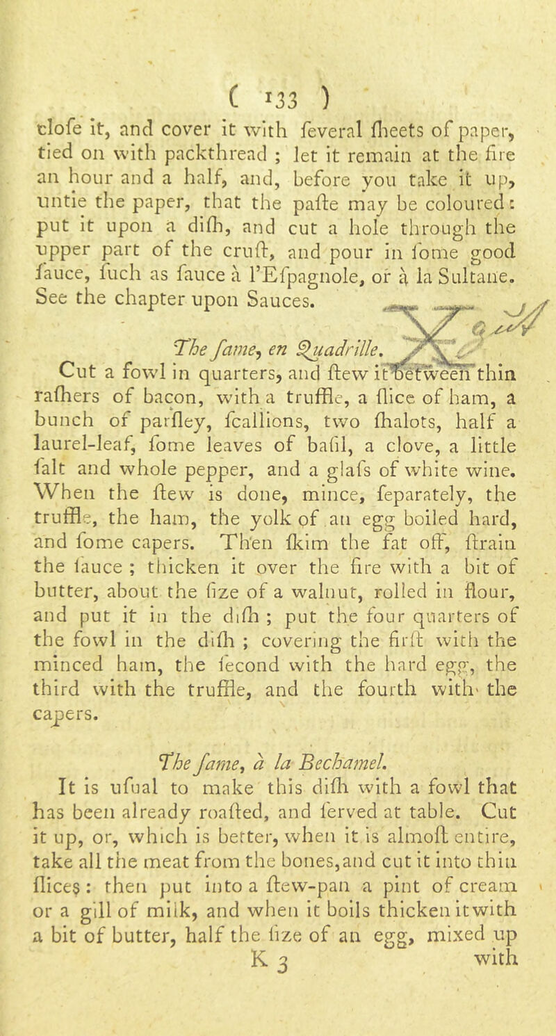 tlofe it, and cover it with feveral flieets of paper, tied on with packthread ; let it remain at the fire an hour and a half, and, before you take it up, untie the paper, that the pafte may be coloured: put it upon a difh, and cut a hole through the ■upper part of the cruft, and pour in fome good fauce, fuch as fauce a I’Efpagnole, or a la Sultaiie. See the chapter upon Sauces. The fame^ en ^adrille, Cut a fowl in quarters, and ftew if^tween thin rafhers of bacon, with, a truffle, a flicc of ham, a bunch of parftey, fcallions, two fhalots, half a laurel-leaf, fome leaves of bafil, a clove, a little lalt and whole pepper, and a glafs of white wine. When the ftew^ is done, mince, feparately, the truffle, the ham, the yolk of an egg boiled hard, and fome capers. Then fkim the fat oft', ftrain the fauce ; thicken it over the fire with a bit of butter, about the hze of a walnut, rolled in flour, and put it in the difh ; put the four quarters of the fowl in the difti ; covering the firft with the minced ham, the i'econd with the hard egg, the third with the truffle, and the fourth with* the capers. The fame, a la Bechamel. It is ufual to make this difli with a fowl that has been already roafted, and ferved at table. Cut it up, or, which is better, when it is almoft entire, take all the meat from the bones,and cut it into chin flices: then put intoaftew-pan a pint of cream > or a gill of milk, and when it boils thicken itwith a bit of butter, half the lize of an egg, mixed up K 3 with