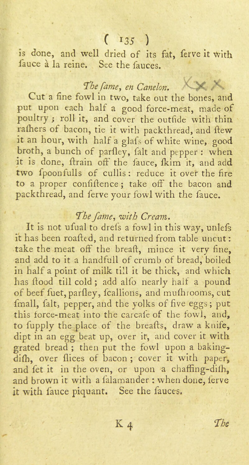 is done, and well dried of its fat, ferve it Vvith fauce a la reine. See the fauces. ^he fame j en Canelon. X Cut a fine fowl in two, take out the bones, and put upon each half a good force-meat, made of poultry roll it, and cover the outfide with thin ralhers of bacon, tie it with packthread, and ftew it an hour, with half a glafs of white wine, good broth, a bunch of parfley, fait and pepper : when it Is done, ftrain off the fauce, fkim it, and add two fpoonfulls of cullis: reduce it over the fire to a proper confidence; take off the bacon and packthread, and ferve your fowl with the fauce. ‘fhe fame^ with Cream. It is not ufual to drefs a fowl in this way, unlefs it has been roafted, and returned from table uncut: take the meat off the bread, mince it very fine, and add to it a handfull of crumb of bread, boiled in half a point of milk till it be thick, and which has dood till cold ; add alfo nearly half a pound of beef diet, pardey, fcalllons, and muihrooms, cut fmall, fait, pepper, and the yolks of five eggs; put this force-meat into the carcafe of the fowl, and, to fupply the place of the breads, draw a knife, dipt in an egg beat up, over it, and cover it with grated bread ; then put the fowl upon a baking- difh, over dices of bacon ; cover it with paper, and fet it in the oven, or upon a chaffing-difh, and brown it with a falamander: when done, ferve it with fauce piquant. See the fauces.