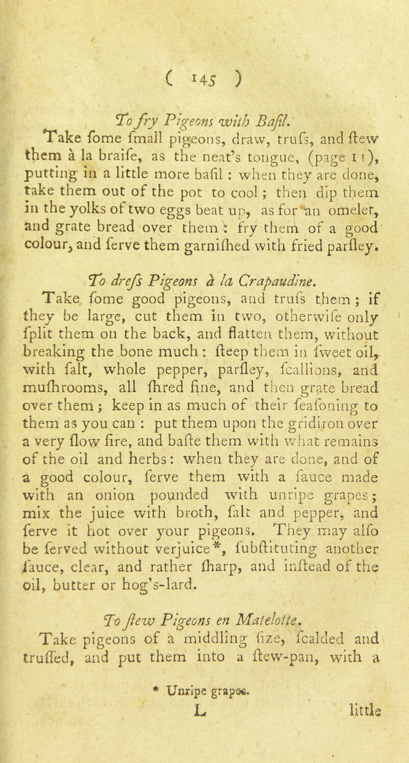 fry Pigeons nvith Bafil. Take fo me fmall pigeons, draw, trufs, and ftew them a la bralfe, as the neat’s tongue, (page 11), putting in a little more bahl : when they are done, take them out of the pot to cool; then dip them in the yolks of two eggs beat up, as for '*an omelet, and grate bread over them \ fry them of a good colour, and ferve them garniihed with fried parfley. To drefs Pigeons a la Crapaudlne. Take fome good pigeons, and trufs them ; if they be large, cut them in two, otherwife only fplit them on the back, and flatten them, without breaking the bone much : fteep them in fweet oil, with fait, whole pepper, parfley, fcallions, and muflirooms, all fhred fine, and then grate bread over them 3 keep in as much of their feafoning to them as you can : put them upon the gridiron over a very flow fire, and bafle them with what remains of the oil and herbs: when they are done, and of a good colour, ferve them with a fauce made with an onion pounded with unripe grapes; mix the juice with broth, fait and pepper, and ferve it hot over your pigeons. They may aifo be ferved without verjuice*, iubflituting another I'auce, clear, and rather (harp, and infiead of the oil, butter or hog’s-lard. I Po Jiew Pigeons en Matelotte, Take pigeons of a middling fize, icalded and trufled, and put them into a fiew-pan, with a ♦ Unripe grapoc. L little