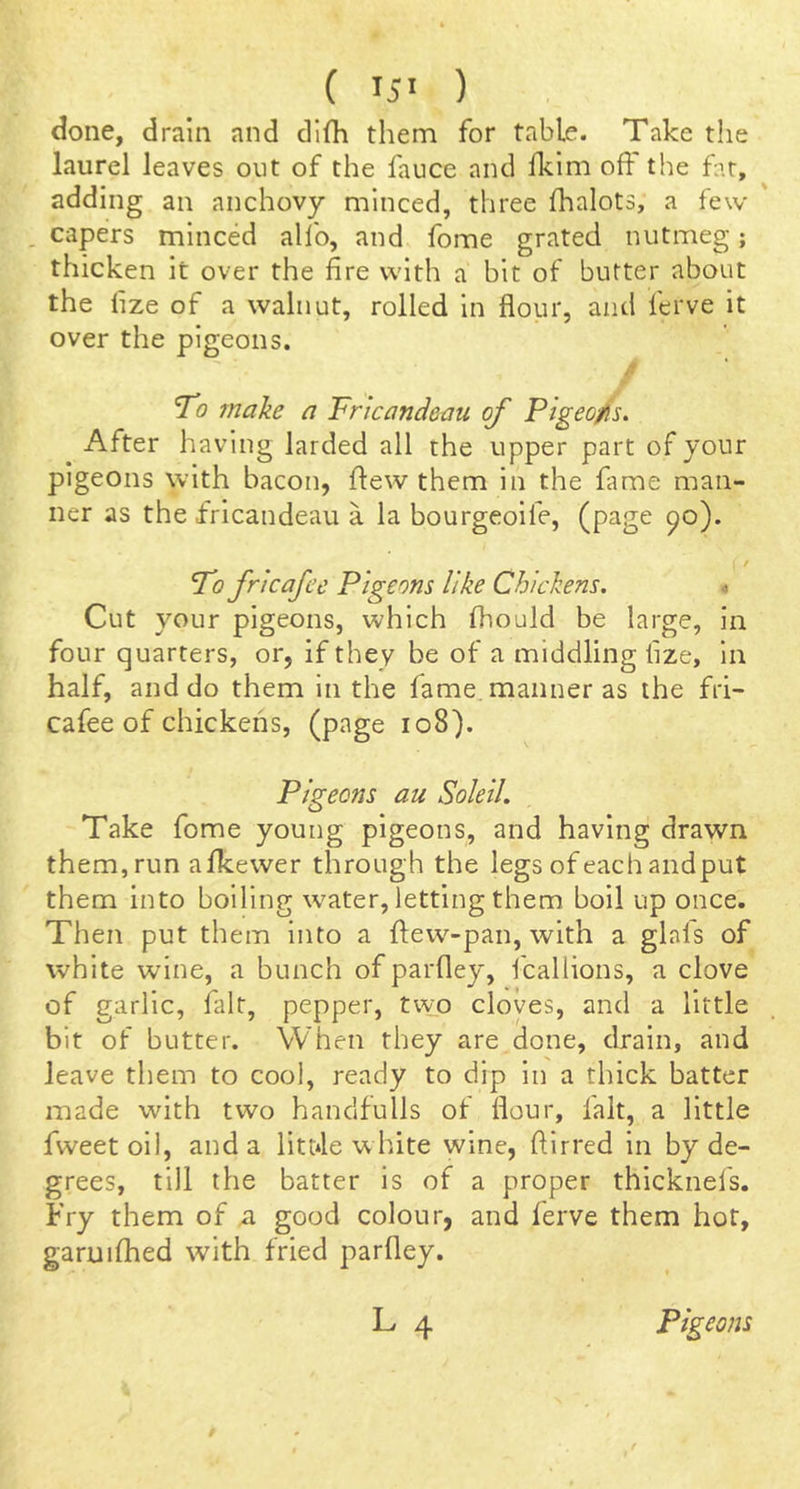done, drain and difli them for table. Take the laurel leaves out of the fauce and fkim off the far, adding an anchovy minced, three fhalots, a few . capers minced alfo, and fome grated nutmeg; thicken it over the fire with a bit of butter about the fize of a walnut, rolled in flour, and ferve it over the pigeons. / 'To make a Fricandeau of Pigeo/s. After having larded all the upper part of your pigeons with bacon, flew them in the fame man- ner as the fricandeau a la bourgeoife, (page ^o). ■ / To frtcafec Pigeons like Chickens. Cut your pigeons, which fhould be large, in four quarters, or, if they be of a middling fize, in half, and do them in the fame, manner as the fri- cafee of chickens, (page io8). Pigeons au SolelL Take fome young pigeons, and having drawn them, run afkewer through the legs of each and put them into boiling w^ater, letting them boil up once. Then put them into a ftew-pan, with a glals of white wine, a bunch of parfley, fcallions, a clove of garlic, fait, pepper, tvvo cloves, and a little bit of butter. When they are done, drain, and leave them to cool, ready to dip in a thick batter made with two handfulls of flour, fait, a little fweet oil, and a litt*le white wine, ftirred in by de- grees, till the batter is of a proper thicknefs. Fry them of a good colour, and ferve them hot, garuifhed with fried parfley.
