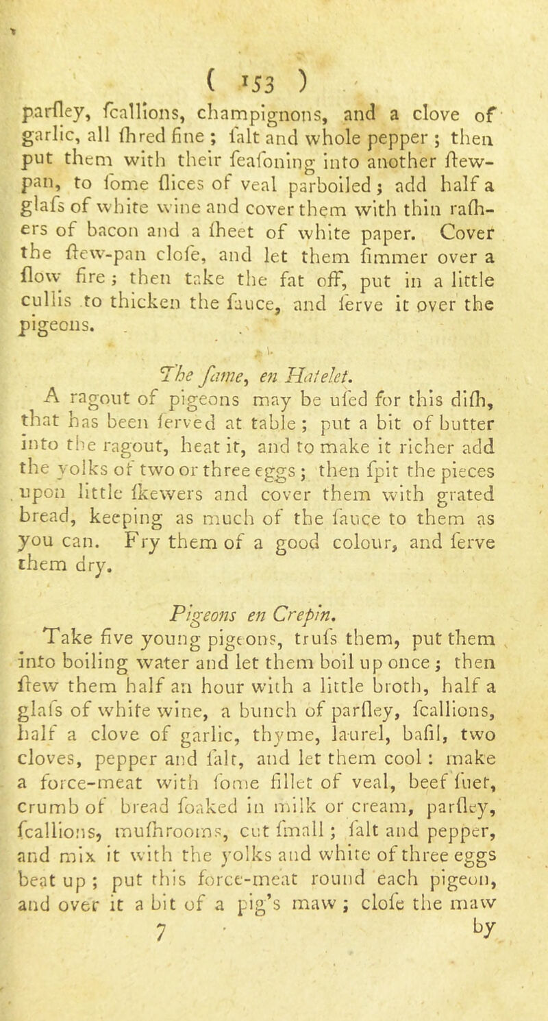 parfley, fcallions, champignons, and a clove of’ garlic, all (hred fine ; lalt and whole pepper ; then put them with their feafoning into another flew- pan, to iome dices of veal parboiled j add half a glafs of white wine and cover them with thin rafh- ers of bacon and a fheet of white paper. Cover the dew-pan dole, and let them fimmer over a flow- fire; then take the fat off, put in a little cullls to thicken the fauce, and lerve it over the pigeons. I. ^he fcime^ en Haielet. A ragout of pigeons may be ufed for this didi, that has been ferved at table; put a bit of butter into the ragout, heat it, and to make it richer add the yolks ot two or three eggs; then fpit the pieces upon little Ikewers and cover them with grated bread, keeping as much ot the fauce to them as you can. Fry them of a good colour, and lerve them dry. Pigeons en Crepin, Take fi ve young pigeons, trufs them, put them , into boiling water and let them boll up once ; then dew them half an hour with a little broth, half a glafs of white wine, a bunch of parfley, fcallions, half a clove of garlic, thyme, laurel, bafil, two cloves, pepper and fait, and let them cool; make a force-meat with fome fillet of veal, beef luet, Crumb of bread foaked in milk or cream, parfley, fcallions, mufhrooms, cut fmall; fait and pepper, and mix it with the yolks and white of three eggs beat up ; put this force-meat round each pigeon, and over it a bit of a pig’s maw ; clofc the maw 7 •