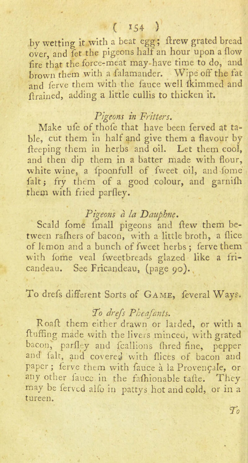 by wetting it with a beat egg; ftrew grated bread over, and fet the pigeons half an hour upon a flow lire that the force-meat may-have time to do, and brown them with a falamander. > Wipe off the fat and ferve them with the fauce well Ikimmed and flrained, adding a little cullis to thicken it. Pigeons in Fritters, Make ufe of thofe that have been fervcd at ta- ble, cut them in half and give them a flavour by fleeping them in herbs and oil. Let them cool, and then dip them in a batter made with flour, white wine, a fpoonfull of fweet oil, and'lome fait; fry them of a good colour, and garnifli them with fried parfley. » Pigeons a la Dauphne. Scald fome fmall pigeons and flew them be- tween rafhers of bacon, with a little broth, a flice of lemon and a bunch of fweet herbs ; ferve them with fome veal fweetbreads glazed like a fri- candeau. See Fricandeau, (page 90)., To drefs different Sorts of Game, feveral Ways. To drefs Pheafants. Roafl: them either drawn or larded, or with a fluffing made with the livers minced, with grated bacon, parfley and fcalllons (bred fine, pepper and lalt, and covered with flices of bacon and paper; lerve them with fauce a la Provencale, or any other laucc in the fafhlonable tafle. They may be fervcd alfo in pattys hot and cold, or in a tureen. To