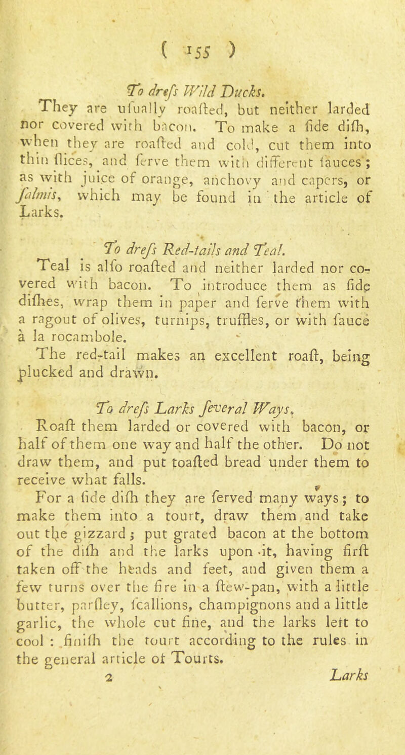 ( >55 ) To drefs Wild Ducks. They are ulually roafled, but neither larded nor covered wlrh bacon. To make a fide dl(h, when they are roafled and cold, cut them into thlti dices, and ferve them with dlfterciit lauces ; as with juice of orange, anchovy and capers, or Jcilrnis^ which may be tound in the article ot Larks. • To drefs Red-iaiJs and Teal. Teal is alfo roafled and neither larded nor co- vered with bacon. To introduce them as fidp didaes, wrap them in paper and ferve them with a ragout of olives, turnips, truffles, or with fauce a la rocambole. The red-tail makes ar> excellent roafl, being plucked and drawn. To drefs Larks federal Ways. Roafl them larded or covered with bacon, or half of them one way and half the other. Do not draw them, and put toafted bread under them to receive what falls. ^ For a fide diffl they are ferved many ways; to make them into a tourt, draw them and take out tl^e gizzard j put grated bacon at the bottom of the diffl and tf.e larks upon dt, having firfi: taken off the heads and feet, and given them a few turns over the fire in a flew-pan, with a little butter, parfley, I'callions, champignons and a little garlic, the wliole cut fine, and the larks lett to cool ; .fiiilffl the tourt according to the rules in the general article ot Tourcs. 2 Larks