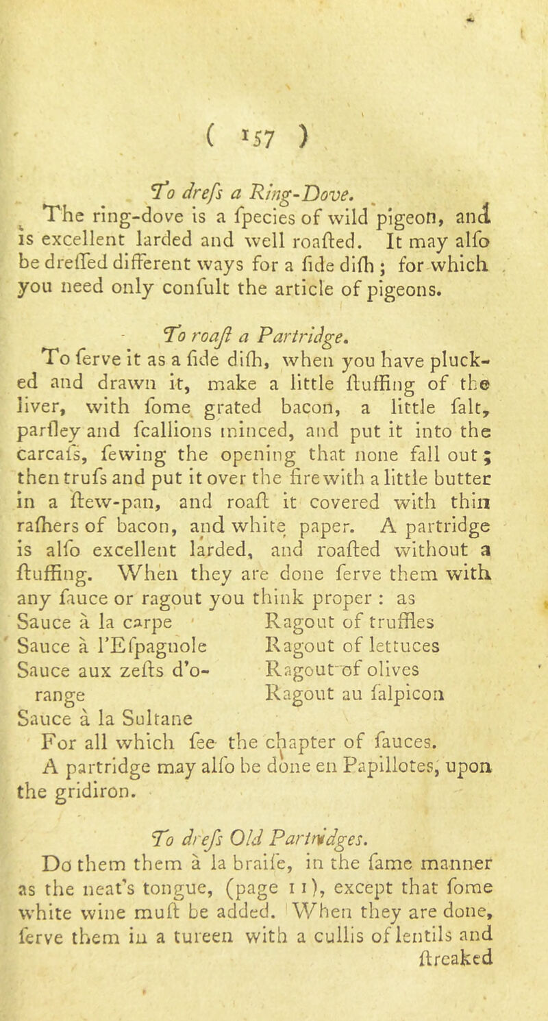( *57 ) To drefs a Ring-Dove. The ring-dove is a fpecies of wild pigeon, and IS excellent larded and well roafted. It may alfo be drelled different ways for a fide difh ; for-which you need only confult the article of pigeons. - To roaji a Partridge. To ferve it as a fide difh, when you have pluck- ed and drawn it, make a little Huffing of the liver, with fome grated bacon, a little fait, pariley and fcallions minced, and put it into the carcats, fewing the opening that none fall out; then trufs and put it over the fire with a little butter in a ftew-pan, and roafi: it covered with thin rafhers of bacon, and white paper. A partridge is alfo excellent larded, and roafted without a Huffing. When they are done ferve them with any fiiuce or ragout you think proper : as Sauce a la carpe * Ragout of truffles Sauce a rEfpagnole Ragout of lettuces Sauce aux zeHs d’o- Ragoufof olives range Ragout au falpicoii Sauce a la Sultane For all which fee the chapter of fauces. A partridge may alfo be done en Papillotes, upon, the gridiron. To drefs Old Partridges. Do them them a la braife, in the fame manner as the neafs tongue, (page 11), except that fome white wine muH be added. AVhen they are done, ferve them in a tureen with a cullis of lentils and Hreakcd