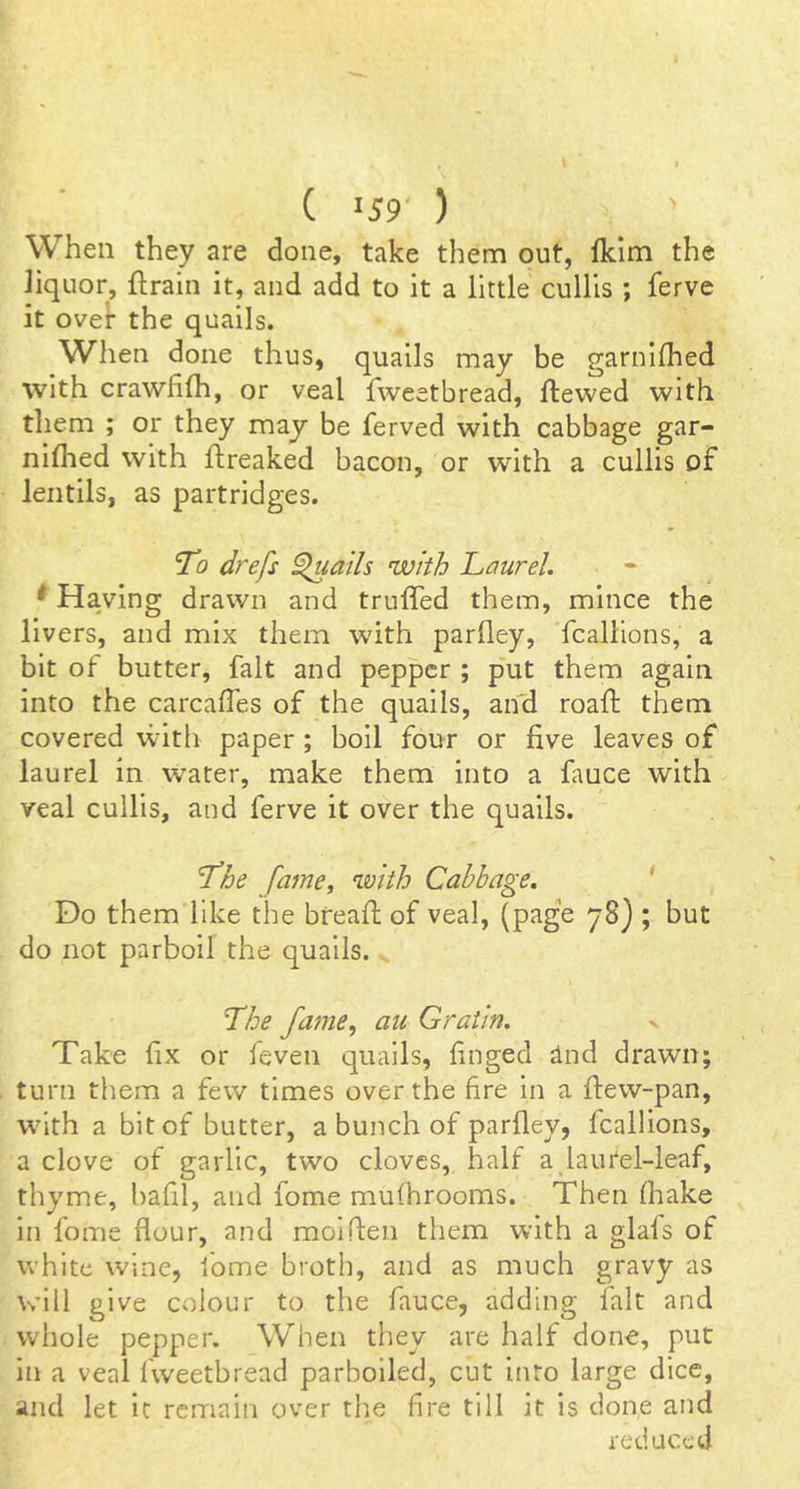 When they are done, take them out, fkim the liquor, ftrain it, and add to it a little cullis ; ferve it over the quails. When done thus, quails may be garnlfhed with crawfifh, or veal fweetbread, ftewed with them ; or they may be ferved with cabbage gar- niflied with ftreaked bacon, or with a cullis of lentils, as partridges. To drefs ^ails with Laurel. * Having drawn and truffed them, mince the livers, and mix them with parlley, Tcallions, a bit of butter, fait and pepper ; p'ut them again into the carcalTes of the quails, an'd roaft them covered with paper; boil four or five leaves of laurel in water, make them into a fauce with veal cullis, and ferve it over the quails. The fame, with Cabbage. * Do them like the bfeafi; of veal, (page 78) ; but do not parboil the quails. . The fame, au Graiin. Take fix or leven quails, finged and drawn; turn them a few times over the fire in a fiew-pan, with a bit of butter, a bunch of parlley, fcallions, a clove of garlic, two cloves, half a laurel-leaf, thyme, bafil, and fome mufhrooms. Then fliake in fome flour, and molflen them with a glafs of white wine, fome broth, and as much gravy as will give colour to the fauce, adding fait and whole pepper. When they are half done, put in a veal fweetbread parboiled, cut into large dice, and let ic remain over the fire till it is done and reduced