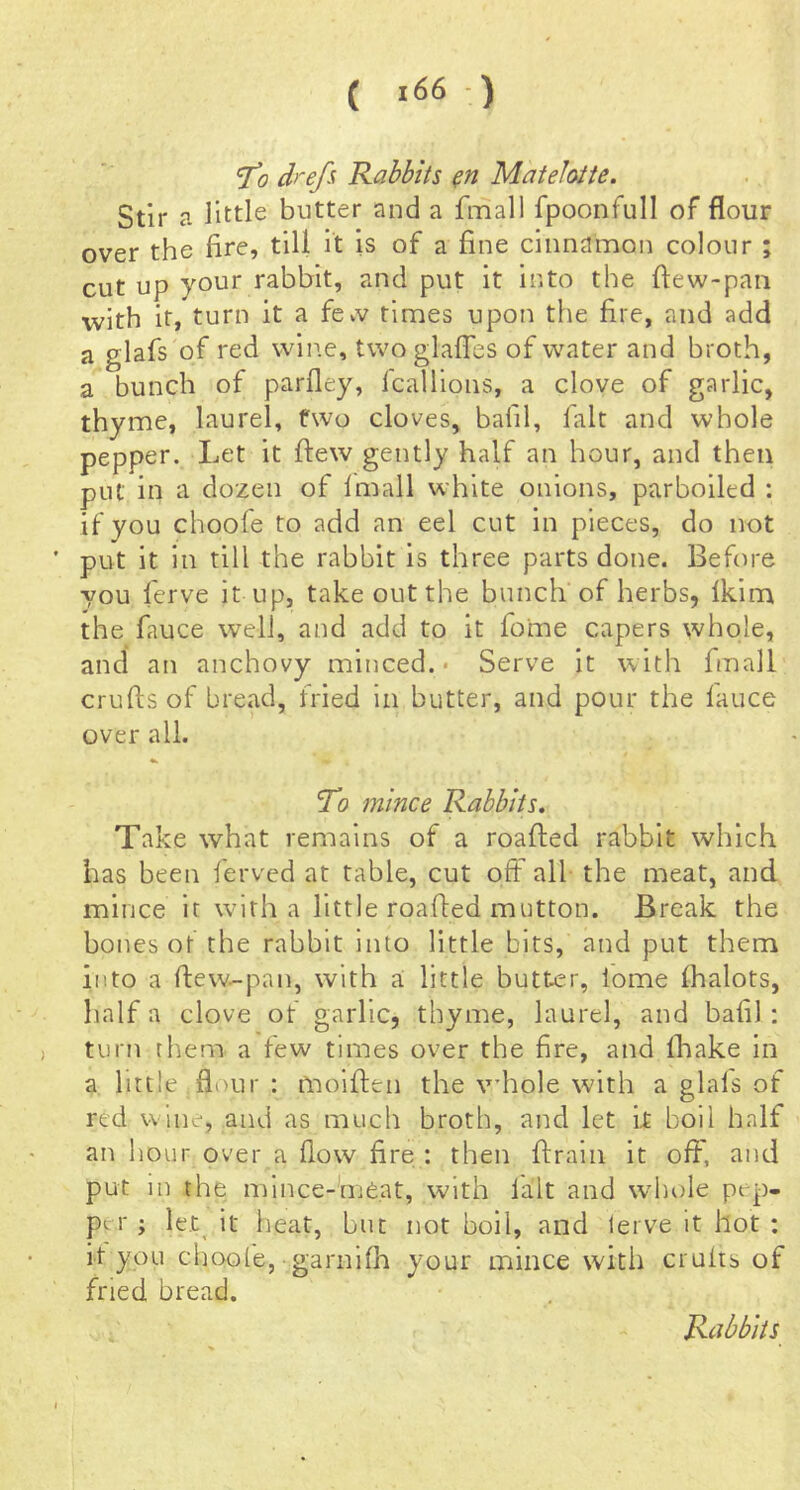 drefi Rabbits Matefotte. Stir a little butter and a fmall fpoonfull of flour over the fire, till it is of a fine cinnamon colour ; cut up your rabbit, and put it into the ftew-paii with it, turn it a fevv times upon the fire, and add a glafs of red wiire, twoglafles of water and broth, a bunch of parfley, fcallions, a clove of garlic, thyme, laurel, two cloves, bafil, fait and whole pepper. Let it ftew gently half an hour, and then put in a dozen of imall white onions, parboiled : if you choofe to add an eel cut in pieces, do not put it in till the rabbit is three parts done. Before you ferve it up, take out the bunch of herbs, Ikim the fauce well, and add to it fome capers whole, and an anchovy minced.- Serve it with fmall crufts of bread, fried in butter, and pour the lauce over all. To mince Rabbits. Take what remains of a roafted rabbit which has been ferved at table, cut off all the meat, and mince it wdth a little roafted mutton. Break the bones ot the rabbit Into little bits, and put them into a ftew-pan, with a little butter, lome fhalots, half a clove of garlic, thyme, laurel, and bafil : turn them a few times over the fire, and fhake in a little flour : fnoiften the whole with a glals of red wine, and as much broth, and let ft boll half an hour over a flow fire : then ftrain it oft, and put in the mince-meat, with lalt and whole pep- per ; le.t^ it heat, but not boil, and lerve it hot ; ft you choofe, garnlfh your mince with crufts of fried bread. Rabbits