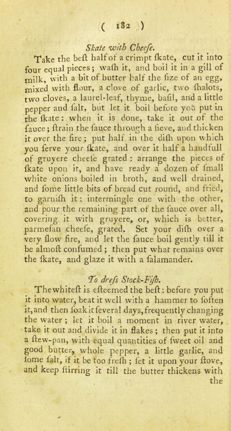 ( ) Skate with Checfe. Take the beft half of a crlmpt fkate, cut it into four equal pieces; walh it, and boil it in a gill of milk, with a bit of butter half the fize of an egg, mixed with flour, a clove of garlic, two lhalots, two cloves, a laurel-leaf, thyme, bafil, and a little pepper and fait, but let it boil before you put in the Ikate: when it is done, take it out of the fauce; ftrain the fauce through a fieve, and thicken it over the fire; put half in the difla upon which you ferve your fkate, and over it half a handfull of gruyere cheele grated : arrange the pieces of fkate upon it, and have ready a dozen of fmall white onions boiled in broth, and well drained, and fome little bits of bread cut round, and fried, to garnifh it; intermingle one with the other, and pour the remaining part of the fauce over all, covering it w’ith gruyere, or, which is better, parmefan cheefe, grated. Set your dlfh over a very flow fire, and let the fauce boil gently till it be almofl: confumed ; then put what remains over the fkate, and glaze it with a falamander. To drefs Stock^FiJh, Thewhitefl: is efleemed the beft: before you put it into water, beat it well with a hammer to foften it,and then foakitfeveral days, frequently changing the water ; let it boil a moment in river water, take it out and divide it in flakes; then put it into a flew-pauj'with equal quantities of fweet oil and good butter, whole pepper, a little garlic, and lome fait, if it be too freih ; fet it upon your ftove, and keep flirring it till the butter thickens with the