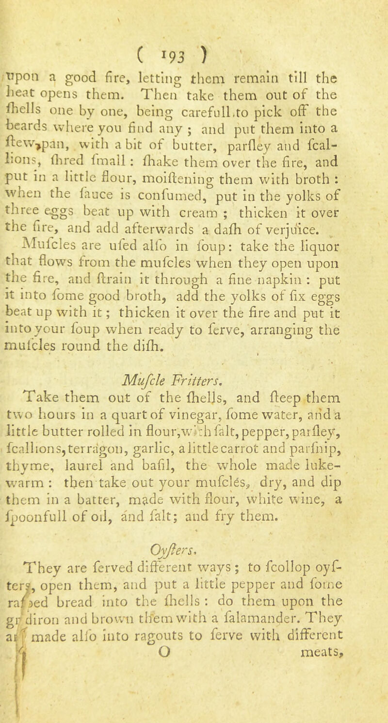 tipon a good fire, letting them remain till the lieat opens them. Then take them out of the fhelJs one by one, being carefull.to pick off the beards where you find any ; and put them into a ftew-^pan, with a bit of butter, parfley and fcal- lions, dired Imail; fhake them over the fire, and put in a little flour, moifiening them with broth : when the lance is confumed, put in the yolks of three eggs beat up with cream ; thicken it over the fire, and add afterwards a dalh of verjuice. Mulcles are ufed alio in foup; take the liquor that flows from the mufcles when they open upon the fire, and firain it through a fine napkin : put it into lome good broth, add the yolks of fix eggs beat up with it; thicken it over the fire and put it into your foup when ready to ferve, arranging the mulcles round the dilh. I I Mufcle Fritters. Take them out of the Iheljs, and fieep them two hours in a quart of vinegar, fome water, and a little butter rolled in flour,with fait, pepper, parfley, fcalhons,terragon, garlic, alittlecarrot and parfnip, thyme, laurel and bafil, the whole made luke- w'arm ; then take out your mufcl^s^ dry, and dip them in a batter, made with flour, white wine, a fpoonfull of oil, and fait; and fry them. Oyjiers, They are ferved different ways ; to fcollop oyf- ter?, open them, and put a little pepper and fome ramed bread into the fliells : do them upon the gr'diron and brown tifemw'lth a falamander. They arf made alfo into ragouts to ferve with different O meats.
