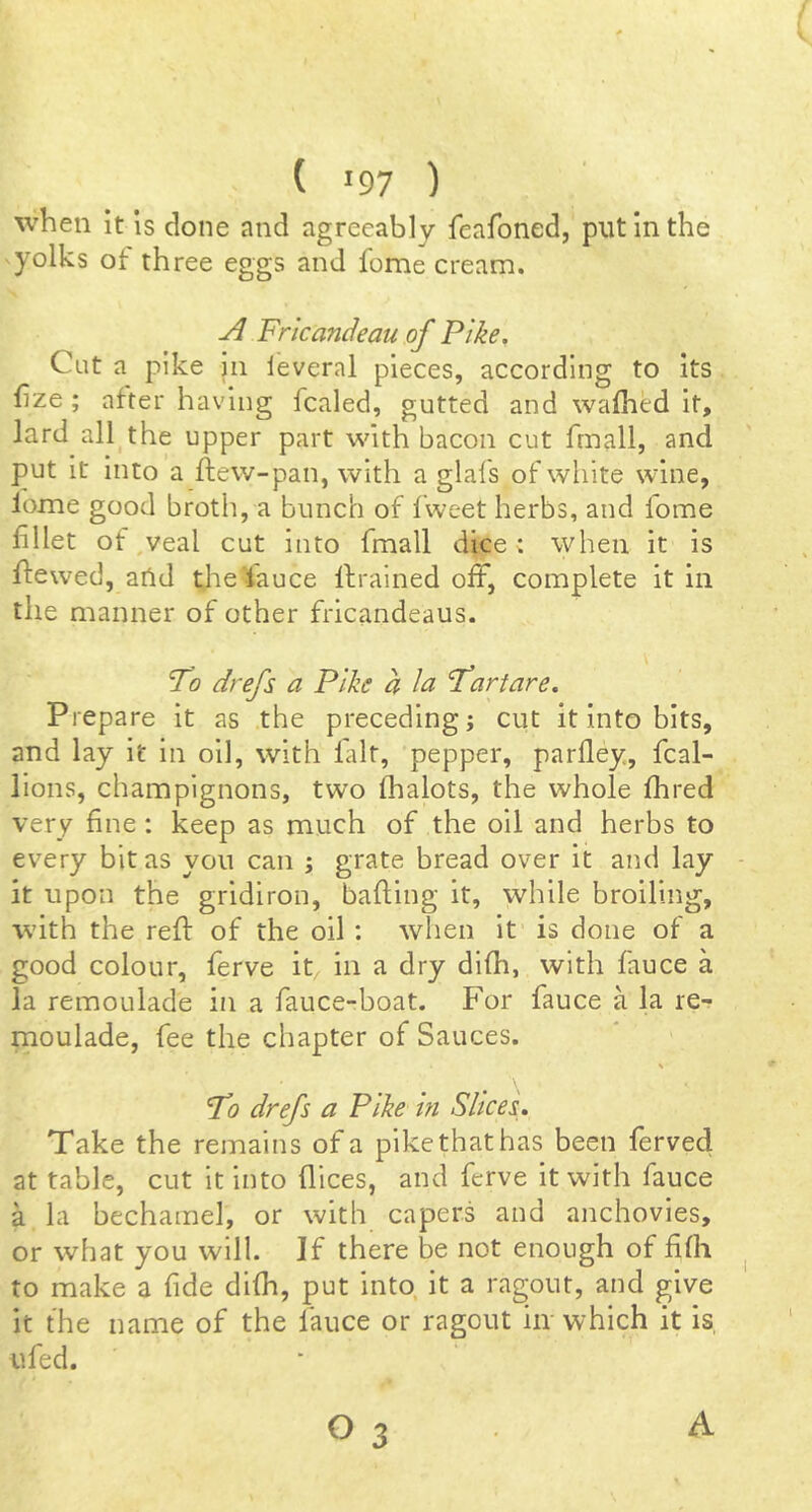 when it is done nnd agreeably feafoned, put in the yolks ot three eggs and feme cream. A Frkandeau of Pike, Cut a pike in leveral pieces, according to its frze; after having fcaled, gutted and wafhed it, lard all^the upper part with bacon cut fmall, and put it into a ftew-pan, with a glafs of white wine, lome good broth, a bunch of Iweet herbs, and fome fillet of,veal cut into fmall dice: when it is flewed, and tJ'ieUauce Ifrained off, complete it in the manner of other frlcandeaus. To drefs a Pike a la Tartare. Prepare it as the preceding; cut it into bits, and lay it in oil, with fait, pepper, parfley, fcal- lions, champignons, two lhalots, the whole flared very fine : keep as much of the oil and herbs to every bit as you can ; grate bread over it and lay it upon the gridiron, bafting it, while broiling, with the refl: of the oil : when it is done of a good colour, ferve it in a dry difli, with fauce a la remoulade in a fauce-boat. For fauce a la re- moulade, fee the chapter of Sauces. % To drefs a Pike in Slices, Take the remains of a pikcthathas been fervedi at table, cut it into dices, and ferve it with fauce a la bechamel, or with capers and anchovies, or what you will. If there be not enough of fifli to make a fide difli, put into, it a ragout, and give it the name of the fauce or ragout hr which it is, ufed. O 3 A