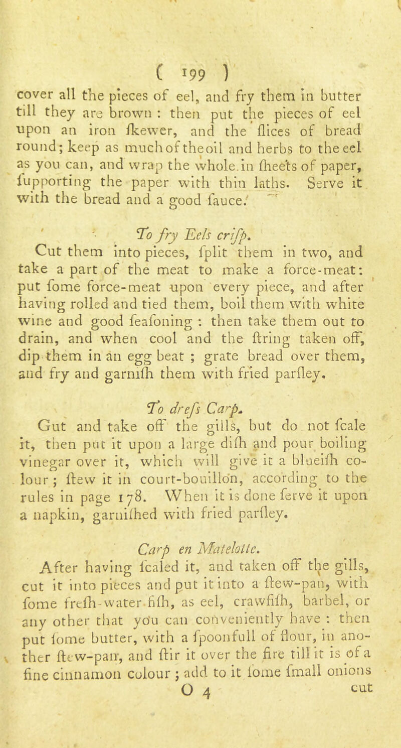 cover all the pieces of eel, and fry them In butter till they are brown : then put the pieces of eel upon an iron Ihewer, and the dices of bread round; keep as muchof theoil and herbs to the eel as you can, and wrap the whole.in fliee'ts of paper, lupporting the paper with thin laths. Serve it With the bread and a good fauce.' To fry JLels crfp. Cut th em into pieces, fplit them in tw'o, and take a part of the meat to make a force-meat; put fome force-meat upon every piece, and after having rolled and tied them, boil them with white wine and good feafoning : then take them out to drain, and when cool and the firing taken off, dip them in an egg beat ; grate bread over them, and fry and garnifh them with fried parfley. To drefs Carp^ Gut and take off the gills, but do not fcale it, then put it upon a large difla and pour boiling vinegar over it, which will give it a blueifh co- lour ; flew it in court-bouillon, according to the rules in page 178. When it is done ferve it upon a napkin, garnifhed with fried parfley. Carp en Matehile. After having Icaled it, and taken off the gills, cut it into pieces and put it into a flew-pan, with fome frdh-water.hfh, as eel, crawfifh, barbel, or any other that yo'u can conveniently have : then put fome butter, with a fpoonfull of flour, in ano- ther flew-pair, and flir it over the fire till it is of a fine cinnamon colour ; add to it fome fmall onions O 4 tilt