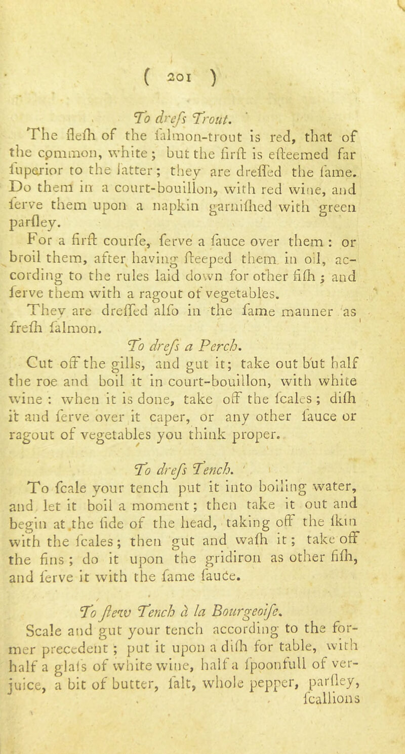 To dnfs Trout, The flefl-i of the ialmoa-troiit is red, that of the cpmmon, white ; but the firft is efteemed hr fnporior to the icatter; they are dreffed tlie fame. Do them in a court-bouillon, with red wine, and lerve them upon a napkin ^ariiillied with green parfley. For a hrft courfe, ferve a fauce over them : or broil them, after having fteeped them, in oil, ac- cording to the rules laid down for other £fh ; and ierve them with a ragout of vegetables. They are dreffed alfo in the fame manner as frefh falmon. To drefs a Perch. Cut off the gills, and gut it; take out but half tlie roe and boil it in court-bouillon, with white wine : when it is done, take off the Icales ; dilh it and ferve over it caper, or any other fauce or ragout of vegetables you think proper. * \ To drefs Tefich. ' ' To fcale your tench put it into boiling water, and let it boll a moment; then take it out and begin at .the lide of the head, 'taking off the 1km with the fcales; then gut and walh it; take off the fins ; do it upon the gridiron as other fifli, and ferve it with the fame fancie. To few Tench d la Bourgeoife, Scale and gut your tench according to the for- mer precedent ; put it upon a dilh for table, with half a glafs of white wine, halt a Ipoontull of ver- iuice, a bit of butter, fait, whole pepper, parlley, . fcallions