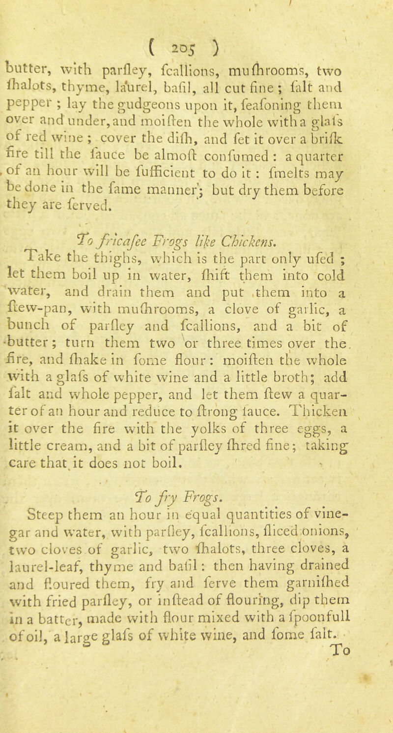 I ( 205 ) butter, with parfley, fcallions, muflirooms, two lhalots, thyme, laurel, bafil, all cut fine ; lalt and pepper ; lay the gudgeons upon it, leafonlng them over and under, and molften the whole with a glal's of red wine ; cover the difli, and fet it over a bride fire till the lanCe be almofi: confumed : a quarter ► of an hour will be fufficient to do it : fmelts may be done in the fame manner’; but dry them befoi'e they are ferved. ^0 fncafee Frogs lijce Chickens. Take the thighs, which is the part only ufed ; let them boll up in water, fliift them into cold water, and drain them and put .them into a fiew-pan, with muGirooms, a clove of garlic, a bunch of parfley and fcallions, and a bit of •butter; turn them two or three times over the, fire, and fliake in fome flour: moifien the whole with a glafs of white wine and a little broth; add lalt and whole pepper, and let them flew a quar- ter of an hour and reduce to flrbng iauce. Thicken it over the fire with the yolks of three eggs, a little cream, and a bit of parfley fhred fine; taking care that it does not boll. / To fry Frogs. Steep them an hour in equal quantities of vine- gar and w’ater, with parfley, fcallions, fliced onions, two cloves of garlic, two fhalots, three cloves, a laurel-leaf, thyme and bafil: then having drained and floured them, fry and ferve them garnilhed with fried parfley, or inflead of flouring, dip them in a batter, made with flour mixed with afpoonfull ofoiJ, alarge glafs of white wine, and fome lalt. I
