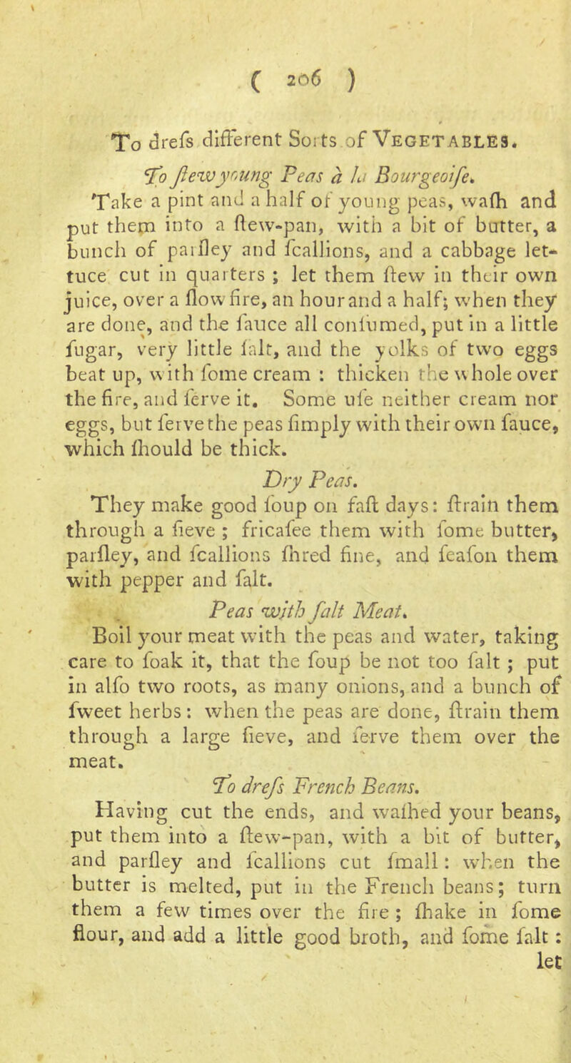 To drefs difFerent Sorts of Vegetables. ftewyoung Peas a la Bourgeoife* Take a pint ami a half of young peas, wafh and put thena into a flew-pan, with a bit of butter, a bunch of paifley and fcalllons, and a cabbage let- tuce cut in quarters ; let them flew in their own juice, over a flow fire, an hour and a half; when they are done, and the fauce all conlumed, put in a little fugar, very little fait, and the }.olks of two eggs beat up, with fome cream : thicken the whole over the fire, and ferve it. Some ufe neither cream nor eggs, but ferve the peas fimply with their owni fauce, which fhould be thick. Dry Peas. They make good foup on fall days: flraln them through a fieve ; fricafee them with fome butter, paifley, and fcallions fnred fine, and feafon them with pepper and fait. Peas with fait Meat. Boil your meat with the peas and water, taking care to foak it, that the foup be not too fait ; put in alfo two roots, as many onions, and a bunch of fweet herbs; when the peas are done, ftrain them through a large fieve, and ferve them over the meat. fo drefs French Beans. Having cut the ends, and wafhed your beans, put them into a flew-pan, with a bit of butter, and parfley and fcalllons cut fmall: w’hen the butter is melted, put in the French beans; turn them a few times over the fire ; fhake in fome flour, and add a little good broth, and fome fait: let )