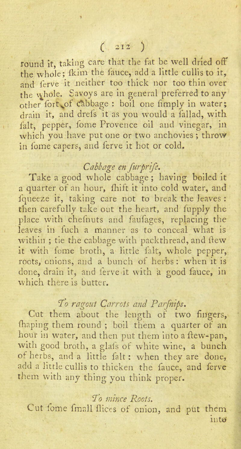 / ( 212 ) round it, taking care that tlie ht be well dried ofF the whole; Ikiiii the fauce, add a little cullls to it, and ferve it neither too thick nor too thin over the \^hole. Savoys are in general preferred to any other fort^of cabbage : boil one fimply in water; drain it, and drefs it as you would a lallad, with fait, pepper, fome Provence oil and vinegar, in which you have put one or two anchovies; throw in fome capers, and lerve it hot or cold, Cahhage en furprife. Take a good whole cabbage; having boiled it a quarter of an hour, flaift it into cold water, and fqueeze it, taking care not to break the leaves : then carefully take out the heart, and fupply the place with chefnuts and fiufages, replacing the leaves in fuch a manner as to conceal what is within ; tie the cabbage with packthread, and few it with fome broth, a little fait, w^hole pepper,, roots, onions, and a bunch of herbs : when it is done, drain it, and ferve<it with a good fauce, in which there is butter. To ragout Carrots and Parfnips. Cut them about the length of two fingers, fhaping them round ; boil tiiem a quarter of an hour in water, and then put them into a few-pan, with good broth, a glai's of white wine, a bunch of herbs, and a little fait: when they are done, add a little cullis to thicken the fauce, and ferve tJiem with any thing you think proper. To inmee Roots. Cut fome fmall fliecs of onion, and ptit them into