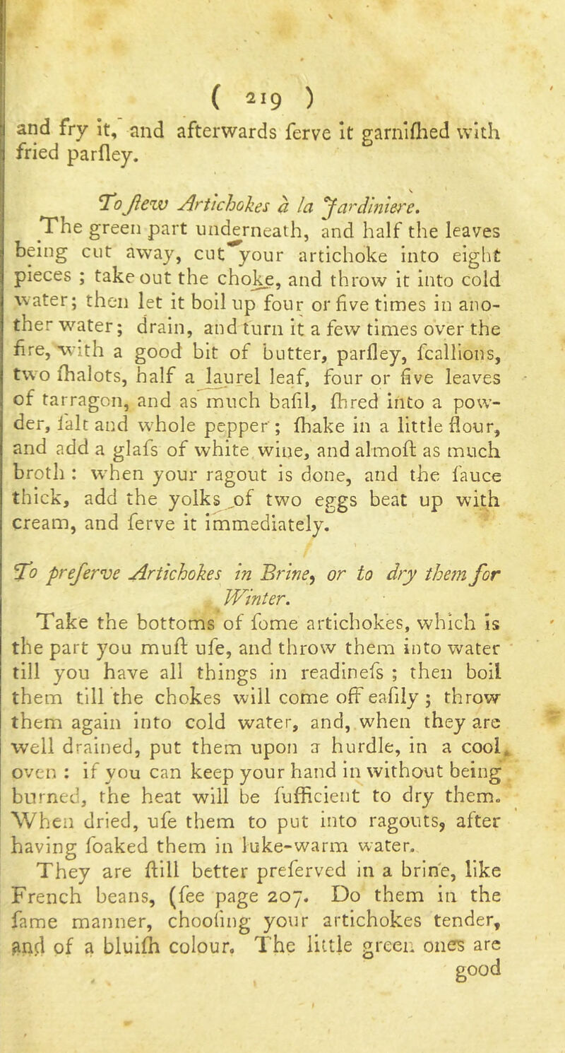 and fry it, and afterwards ferve it garnlflied with fried parfley. ToJleiv Artichokes a la fardinw'e. The green part uiK^rneath, and half the leaves being cut away, cut your artichoke into eight pieces ; takeout the choice, and throw it into cold water; then let it boil up four or five times in ano- ther water; drain, and turn it a few times over the hre, with a good bit of butter, parfley, fcallions, two fhalots, half a lajirel leaf, four or five leaves of tarragon, and as much bafil, Hired into a pow- der, fait and whole pepper ; fhake in a little flour, and add a glafs of white wine, and almofl as much broth : when your ragout is done, and the fauce thick, add the yolks ^of two eggs beat up with cream, and ferve it immediately. ^0 preferve Artichokes in Bi'ine^ or to dry them for JVinier. Take the bottoms of feme artichokes, which is the part you muff ufe, and throw them into water till you have all things in readinefs ; then boil them till the chokes will come off eafiiy; throw them again into cold water, and, when they are well drained, put them upon a hurdle, in a cool* oven : if you can keep your hand in without being burned, the heat will be fufficient to dry them. When dried, ufe them to put into ragouts, after having foaked them in luke-warm water. They are Hill better preferved in a brine, like French beans, (fee page 207. Do them in the fame manner, choofing your artichokes tender, anfl of a bluifh colour. The little green ones are