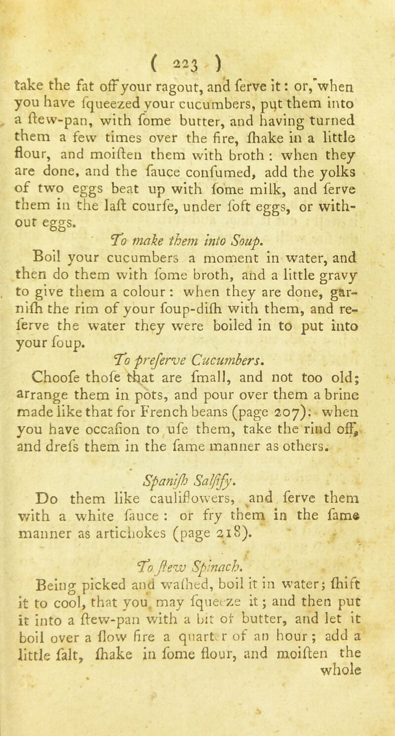 take the fat off your ragout, anii ferve It: or,’when you have fqueezed your cucumbers, pijt them into a ftevv-pan, with fome butter, and having turned them a few times over the fire, fhake in a little flour, and moiften them with broth : when they are done, and the fauce confumed, add the yolks ' of two eggs beat up with lome milk, and ferve them in the lafl: courfe, under foft eggs, or with- out eggs. jTo make them into Soup, Boil your cucumbers a moment in water, and then do them with fome broth, and a little gravy to give them a colour: when they are done, gar- nifh the rim of your foup-difh with them, and re- ferve the water they were boiled in to put into your foup. To preferve Cucumbers, Choofe thofe that are fmall, and not too old; arrange them in pots, and pour over them a brine made like that for French beans (page 207): when you have occafion to ufe them, take the rind off,, and drefs them in the fame manner as others. Spanijh Salfify, Do them like caulifiowers, ^and ferve them with a white fauce : or fry thern in the fame manner as artichokes (page 218). i Tojhw Spinach. Being picked and wafhed, boil it in water; fhift it to cool, that you. may fquecze it; and then put it into a flew>pan with a bit of* butter, and let it boil over a flow fire a quarter of an hour; add a little fait, fhake in fome flour, and moiften the whole