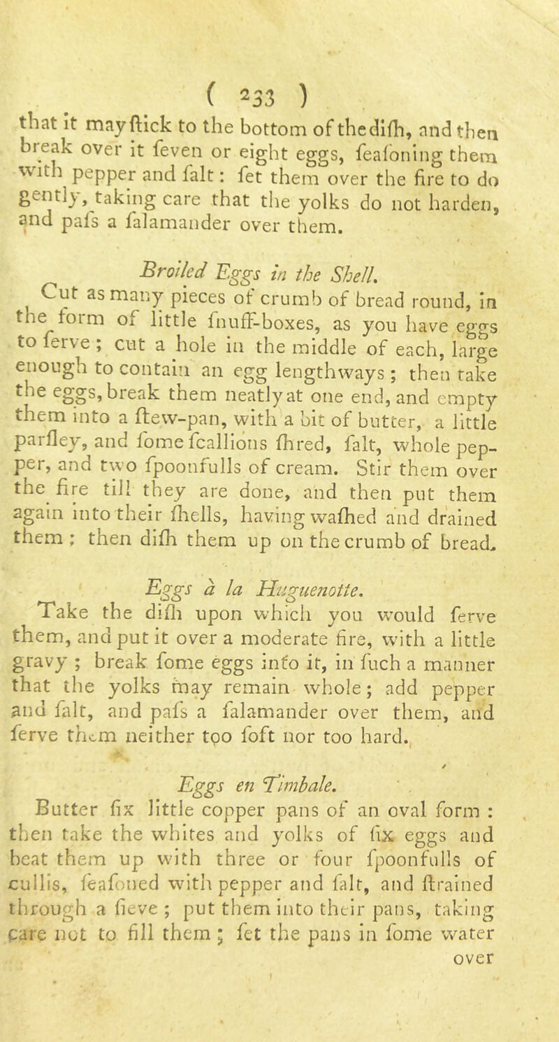 that it mayftick to the bottom of thcdifh, and then break over it feven or eight eggs, fealoning them with pepper and fait: fet them over the fire to do gentlj,, taking care that the yolks do not harden, cinci p^ils 3, f3l3.m3.ndcr over them. Broiled Eggs in the Shell, Cut as many pieces of crumb of bread round, in the torm of little fnufF-boxes, as you have ego-s to ferve ; cut a hole in the middle of each, large enough to contain an egg lengthways; then rake the eggs, break them neatly at one end, and empty them into a ftew-pan, with a bit of butter, a little parfley, and fome fcalllons fhred, fait, whole pep- per, and two fpoonfulls of cream. Stir them over the^ fire till they are done, and then put them again into their fliells, having wafhed and drained them ; then difh them up on the crumb of bread, Bggs a la Huguenotte. Take the difli upon which you w’ould ferve them, and put it over a moderate fire, with a little gravy ; break fome eggs into it, in fuch a manner that the yolks may remain whole; add pepper and fait, and pafs a falamander over them, and ferve them neither tgo foft nor too hard., / Eggs en ‘Timbale. Butter fix little copper pans of an oval form : then take the whites and yolks of fix eggs and beat them up wnth three or four fpoonfulls of cullis, feafoned with pepper and fait, and ftrained through a fieve ; put them into their pans, taking care not to fill them ; fet the pans in fome water over I