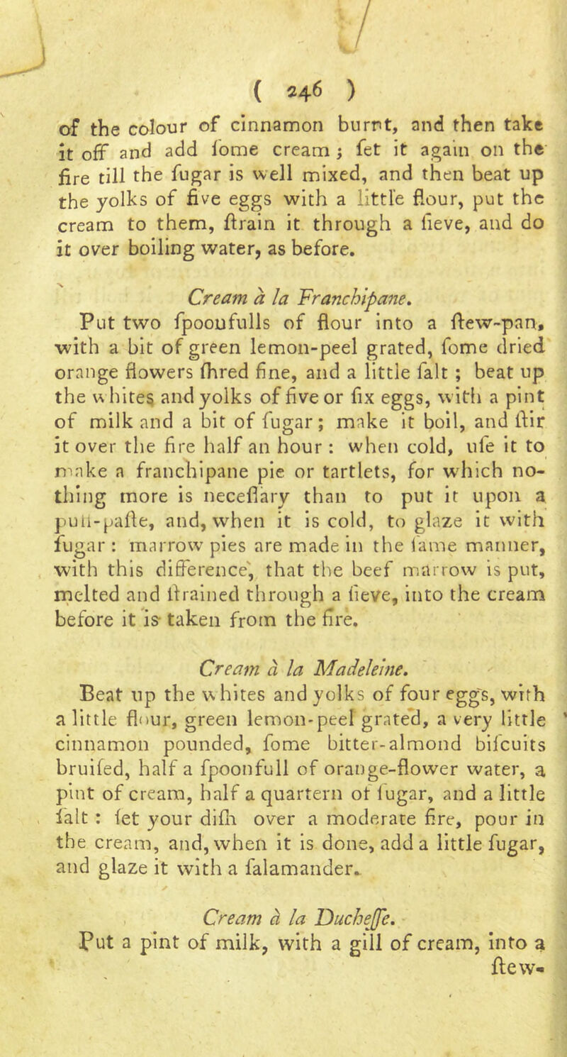 of the colour of cinnamon burnt, and then take It off and add lome cream ; fet it again on the fire till the fugar is well mixed, and then beat up the yolks of five eggs with a little flour, put the cream to them, firain it through a fieve, and do it over boiling water, as before. Cream a la Franchipane. Put two fpooufulls of flour into a flew-pan, with a bit of green lemon-peel grated, fome dried orange flowers fhred fine, and a little fait ; beat up the u bites and yolks of five or fix eggs, with a pint of milk and a bit of fugar; make it boil, and fiir it over the fire half an hour : when cold, ufe it to n^nke a franchipane pie or tartlets, for w'hich no- thing more is neceflary than to put it upon a puli-palle, and, when it is cold, to glaze it with fugar : marrow pies are made in the lame maimer, with this difference', that the beef marrow is put, melted and ifralned through a fieve, into the cream before it is- taken from the fire. Cream a la Madeleine, Beat up the whites and yolks of four egg's, with a little flour, green lemon-peel grated, a very little cinnamon pounded, fome bitter-almond bilcuits bruifed, half a fpoonfull of orange-flower water, a pint of cream, half a quartern of lugar, and a little fait : fet your difh over a moderate fire, pour in the cream, and, when it is done, add a little fugar, and glaze it with a falamander,. ✓ Cream a la IDucheJfe. Put a pint of milk, with a gill of cream, Into a flew-