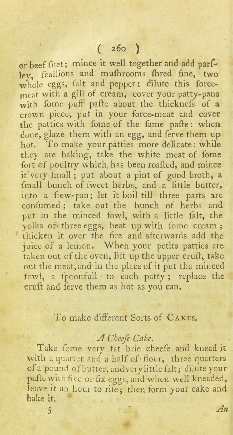 or beef ftiet; mince it well together and add parf-^ ley, fcallions and mulhrooms (hred fine, • two whole eggs, fiilt and pepper: dilute this force- meat with a gill of cream, cover your patty-pans with fome puff pafte about the thicknefs of a crown piece, put in your force-meat and cover the patties with fome of the fame pafte: when done, glaze them with an egg, and ferve them up hot. To make your patties more delicate: while they are baking, take the white meat of fome fort of poultry which, has been roafted, and mince it very fmall; put about a pint of good broth, a fmall bunch of iweet herbs, and a little butter, into a ftew-pan; let it boil till three parts are confumed ; take out the bunch of herbs and put in the minced fowl, with a little fait, the yolks of* three eggs, beat up with fome cream ; thicken it over the fire and afterwards add the juice of a lemon. When your petits patties are taken out of the oven, lift up the upper cruft, take out the meat,and in the place of it put the minced fowd, a fpoonfull • to each patty ; replace the cruft and ferve them as hot as you can. To make different Sorts of Cakes. Cheefe Cake. Take fome very fat brie cheefe and knead it with a quarter and a half of-flour, three quarters of a pound ofbutter, and very little fait; dilute your pafte with five or fix eggs, and when well kneaded, leave it an hour to rile; then form your cake and bake it.  . .< ♦